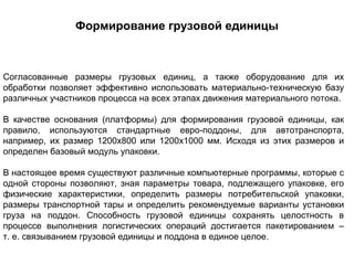 Формирование грузовой единицы



Согласованные размеры грузовых единиц, а также оборудование для их
обработки позволяет эффективно использовать материально-техническую базу
различных участников процесса на всех этапах движения материального потока.

В качестве основания (платформы) для формирования грузовой единицы, как
правило, используются стандартные евро-поддоны, для автотранспорта,
например, их размер 1200х800 или 1200х1000 мм. Исходя из этих размеров и
определен базовый модуль упаковки.

В настоящее время существуют различные компьютерные программы, которые с
одной стороны позволяют, зная параметры товара, подлежащего упаковке, его
физические характеристики, определить размеры потребительской упаковки,
размеры транспортной тары и определить рекомендуемые варианты установки
груза на поддон. Способность грузовой единицы сохранять целостность в
процессе выполнения логистических операций достигается пакетированием –
т. е. связыванием грузовой единицы и поддона в единое целое.
 