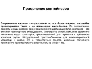 Применение контейнеров



Современные системы складирования во все более широких масштабах
ориентируются также и на применение контейнеров. По определению,
данному Международной организацией по стандартизации (ISO), контейнер – это
элемент транспортного оборудования, многократно используемый на одном или
нескольких видах транспорта, предназначенный для перевозки и временного
хранения грузов, оборудованный приспособлениями для механизированной
установки и снятия его с транспортных средств, имеющий постоянную
техническую характеристику и вместимость не менее 1 м3.
 