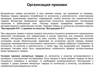 Организация приемки

Выгруженные товары доставляют в зону приемки склада, где производят их проверку.
Приемка товаров народного потребления по количеству и комплектности– ответственная
процедура, выявляющая недостачи, повреждения, низкое качество или некомплектность
товаров. Вследствие обнаружения недостатков получатели предъявляют поставщикам
претензии и арбитражные иски. Поэтому порядок проведения приемки товаров
регламентируется нормативными актами. Приемка товара по количеству регламентируется
"Инструкцией П-6", а приемка по качеству "Инструкцией П-7".

При нарушении правил и сроков приемки получатели лишаются возможности предъявления
претензий поставщикам или перевозчикам в случае недостачи или снижения качества
товаров. Инструкции применяются во всех случаях, когда стандартами, техническими
условиями, иными обязательными правилами не установлен другой порядок приемки
продукции производственно-технического назначения и товаров народного потребления по
количеству, по качеству и комплектности, а также тары под продукцией или товарами. В
договорах поставки могут быть предусмотрены особенности приемки соответствующих
видов продукции и товаров.

Условия приемки импортных товаров по количеству и качеству устанавливаются в
договорах с иностранными поставщиками. Если порядок и сроки приемки товаров не были
специально оговорены в договоре, то необходимо руководствоваться "Инструкцией о
порядке и сроках приемки импортных товаров по количеству и качеству, составления и
направления рекламационных актов".
 