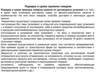 Порядок и сроки приемки товаров
Порядок и сроки приемки товаров зависят от договорных условий и от того,
в какой таре (упаковке) доставлен товар, от физико-химических свойств и
особенностей тех или иных товаров, способа доставки и некоторых других
причин.
 Нормативно существуют следующие сроки приемки товаров:
поступившие без тары (упаковки), в открытой или поврежденной таре (упаковке)
– в момент получения от поставщика, либо в момент вскрытия опломбированных
и разгрузки неопломбированных транспортных средств;
поступившие в исправной таре (упаковке) – по весу и количеству мест в
вышеуказанные сроки, по количеству товарных единиц в каждом грузовом месте
– одновременно со вскрытием тары (упаковки), но не позднее 10 дней с момента
получения товара.
Если приемка осуществлена в указанные сроки, она считается своевременной.
При приемке грузов от транспортных фирм (от перевозчика) в соответствии с
действующими правилами перевозок грузов следует:
убедиться в наличии на транспортных средствах или контейнерах пломб
отправителя или пункта отправления, их исправности, оттисках на них, состояния
транспортных средств или контейнеров, снятые пломбы необходимо сохранить
до момента окончания приемки и оприходования товаров;
установить,    соблюдались    ли    правила    перевозки,    обеспечивающие
предохранение груза от порчи и повреждения (укладка груза, вентилирование,
температурный режим и др.)
 