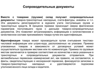 Сопроводительные документы


Вместе с товарами (грузами) склад получает сопроводительные
документы: товарно-транспортные накладные, счета-фактуры, инвойсы и т.п.
Эти документы регистрируются в журнале учета поступающих грузов и
транспортных средств. В процессе приемки происходит сверка фактических
параметров поступившего груза с данными товарно-сопроводительных
документов. Это позволяет актуализировать информацию о количественном и
качественном составе принимаемого товара путем его идентификации.

Идентификация товара может производиться путем считывания текстово-
числовой информации или штрих-кода, расположенных на упаковке. Приемка
упакованных товаров в зависимости от договорных условий может
осуществляться грузовыми местами или по номенклатуре. Приемка по грузовым
местам заключается в проверке соответствия их количества и веса указанным в
транспортных    и    сопроводительных     документах    отправителя.    При
автомобильных перевозках коммерческий акт, как правило, не составляется, а
факты, свидетельствующие о несохранной перевозке, фиксируются записями в
товарно-транспортных     накладных      и     удостоверяются      подписями
уполномоченного лица склада и водителя.
 