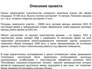 Описание проекта
Проект предполагает строительство складского комплекса класса «В» общей
площадью 10 000 кв.м. Высота потолка составляет 12 метров. Полезная нагрузка
на 1 кв.м. полового покрытия составляет 5 тонн.

Площадь земельного участка – 35650 кв.м, договор аренды заключен XXX. В
настоящее время в завершающей стадии оформления новая редакция договора
аренды земли сроком на XXX лет.

Объект расположен на крупной транспортной артерии – по адресу: XXX, в
перспективе рядом пройдет КАД с развязками. В настоящее время на этой
территории расположено реконструированное компанией здание складского
терминала общей площадью 3200 кв.м, а также принадлежащее ей 5-этажное
здание, которое готово к капитальному ремонту под офисное помещение.


В ходе маркетинговых исследований с целью оптимизации схемы размещения
стеллажных    конструкций   было   предложено   использование  высотных
узкопроходных штабеллеров с трехсторонней обработкой компании ООО
"Юнгхайнрих подъемно-погрузочная техника", важным преимуществом которых
является сокращение расстояния между проходами в два раза, что позволяет
более экономно использовать площадь склада.
 