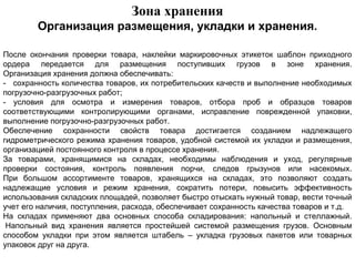 Зона хранения
        Организация размещения, укладки и хранения.

После окончания проверки товара, наклейки маркировочных этикеток шаблон приходного
ордера передается для размещения поступивших грузов в зоне хранения.
Организация хранения должна обеспечивать:
- сохранность количества товаров, их потребительских качеств и выполнение необходимых
погрузочно-разгрузочных работ;
- условия для осмотра и измерения товаров, отбора проб и образцов товаров
соответствующими контролирующими органами, исправление поврежденной упаковки,
выполнение погрузочно-разгрузочных работ.
Обеспечение сохранности свойств товара достигается созданием надлежащего
гидрометрического режима хранения товаров, удобной системой их укладки и размещения,
организацией постоянного контроля в процессе хранения.
За товарами, хранящимися на складах, необходимы наблюдения и уход, регулярные
проверки состояния, контроль появления порчи, следов грызунов или насекомых.
При большом ассортименте товаров, хранящихся на складах, это позволяют создать
надлежащие условия и режим хранения, сократить потери, повысить эффективность
использования складских площадей, позволяет быстро отыскать нужный товар, вести точный
учет его наличия, поступления, расхода, обеспечивает сохранность качества товаров и т.д.
На складах применяют два основных способа складирования: напольный и стеллажный.
 Напольный вид хранения является простейшей системой размещения грузов. Основным
способом укладки при этом является штабель – укладка грузовых пакетов или товарных
упаковок друг на друга.
 