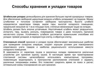 Способы хранения и укладки товаров

Штабельная укладка целесообразна для хранения больших партий однородных товаров.
Для обеспечения свободной циркуляции воздуха штабель укладывают на поддоне. Между
штабелями и потолком оставляют свободное пространство. Высота штабеля
определяется характером товара, видом тары, высотой складского помещения,
предельной нагрузкой на 1 кв.м площади пола, степенью механизации труда на складах.
Штабель должен быть вполне устойчивым. Неустойчивый штабель может разрушиться,
испортить тару, вызвать россыпь, повреждение товара и даже послужить причиной
несчастного случая. Устойчивость штабеля достигается правильными способами его
укладки: прямой укладкой, в перекрестную клетку, в обратную клетку.

Стеллажный способ хранения и укладки грузов обеспечивает максимальные удобства
для проведения складских операции, создает хорошие условия для повседневного
оперативного учета товаров и наиболее рационального использования емкости
складского помещения.
В зависимости от характера грузов в различных складах применяются различные
устройства для хранения единиц грузов. В настоящее время при проектировании
стеллажной системы целесообразно использовать компьютерные программы,
позволяющие моделировать в пространстве расположение стеллажей и задавать
различные типоразмеры ячейки. Это позволяет сократить время на поиск и расчет
оптимальной схемы планирования зон для хранения.
 