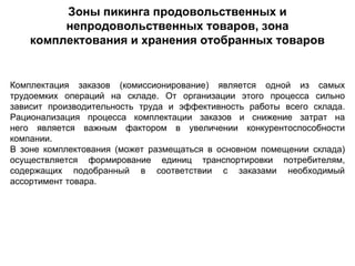 Зоны пикинга продовольственных и
         непродовольственных товаров, зона
    комплектования и хранения отобранных товаров


Комплектация заказов (комиссионирование) является одной из самых
трудоемких операций на складе. От организации этого процесса сильно
зависит производительность труда и эффективность работы всего склада.
Рационализация процесса комплектации заказов и снижение затрат на
него является важным фактором в увеличении конкурентоспособности
компании.
В зоне комплектования (может размещаться в основном помещении склада)
осуществляется формирование единиц транспортировки потребителям,
содержащих подобранный в соответствии с заказами необходимый
ассортимент товара.
 