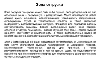 Зона отгрузки
Зона погрузки / выгрузки может быть либо единой, либо разделенной на две
отдельные зоны – погрузочную и разгрузочную. Место производства работ
должно иметь основание, обеспечивающее устойчивость оборудования,
складируемых грузов и транспортных средств, а также способное
выдерживать соответствующие нагрузки. Площадки для перевалки должны
соответствовать размерам фронта выполняемых работ. Зона приемки
отделена от других помещений. Главная функция этой зоны – прием груза по
качеству, количеству и комплектности, а также распределение грузов по
местам хранения в соответствии с используемыми способами и условиями.

Этот участок хорошо оснащен средствами автоматизации и механизации, на
него могут возлагаться функции пакетирования и маркировки товаров,
комплектования    укрупненных    единиц     для   хранения,   а   также
разукомплектования последних с той же целью. Здесь же осуществляется
временное хранение (накопление) груза для последующего распределения на
основных складских площадях.
 