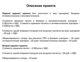 Описание проекта

Первый вариант проекта был рассчитан в трех сценариях: базовом,
оптимистическом и пессимистическом.

Стоимость хранения паллет в базовом и пессимистическом сценарии –
0,3$/сутки с НДС. Стоимость хранения паллеты в оптимистическом сценарии –
0,35$/сутки с НДС.

Стоимость одной операции (погрузка или выгрузка паллеты) во всех сценариях
– 60 руб. с НДС.

Оборачиваемость склада при расчетах ПРР в базовом сценарии – 30 дней,
оптимистическом сценарии – 25 дней, пессимистическом сценарии – 40 дней.

Второй вариант проекта
Стоимость хранения паллет – 0,3$/сутки с НДС.

Стоимость одной операции (погрузка или выгрузка паллеты) – 60 руб. с НДС.

Оборачиваемость склада – 30 дней.
 