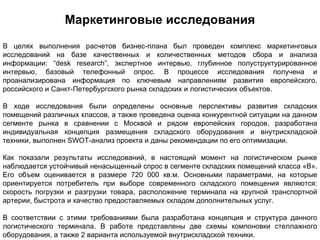 Маркетинговые исследования
В целях выполнения расчетов бизнес-плана был проведен комплекс маркетинговых
исследований на базе качественных и количественных методов сбора и анализа
информации: “desk research”, экспертное интервью, глубинное полуструктурированное
интервью, базовый телефонный опрос. В процессе исследования получена и
проанализирована информация по ключевым направлениям развития европейского,
российского и Санкт-Петербургского рынка складских и логистических объектов.

В ходе исследования были определены основные перспективы развития складских
помещений различных классов, а также проведена оценка конкурентной ситуации на данном
сегменте рынка в сравнении с Москвой и рядом европейских городов, разработана
индивидуальная концепция размещения складского оборудования и внутрискладской
техники, выполнен SWOT-анализ проекта и даны рекомендации по его оптимизации.

Как показали результаты исследований, в настоящий момент на логистическом рынке
наблюдается устойчивый ненасыщенный спрос в сегменте складских помещений класса «В».
Его объем оценивается в размере 720 000 кв.м. Основными параметрами, на которые
ориентируется потребитель при выборе современного складского помещения являются:
скорость погрузки и разгрузки товара, расположение терминала на крупной транспортной
артерии, быстрота и качество предоставляемых складом дополнительных услуг.

В соответствии с этими требованиями была разработана концепция и структура данного
логистического терминала. В работе представлены две схемы компоновки стеллажного
оборудования, а также 2 варианта используемой внутрискладской техники.
 