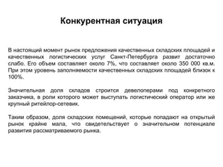 Конкурентная ситуация


В настоящий момент рынок предложения качественных складских площадей и
качественных логистических услуг Санкт-Петербурга развит достаточно
слабо. Его объем составляет около 7%, что составляет около 350 000 кв.м.
При этом уровень заполняемости качественных складских площадей близок к
100%.

Значительная доля складов строится девелоперами под конкретного
заказчика, в роли которого может выступать логистический оператор или же
крупный ритейлор-сетевик.

Таким образом, доля складских помещений, которые попадают на открытый
рынок крайне мала, что свидетельствует о значительном потенциале
развития рассматриваемого рынка.
 