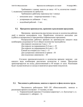 ЗАО СК «Николаевский»         Производство комбикормов для свиней   15 января 2002 г.

           Требования к зданию: высота до свеса –4-5 м, количество этажей –
1, подвальное помещение не требуется.
           Требования к рабочему персоналу (на 1 смену):
       - начальник цеха - оператор-машинист 1 чел.;
       - дозировщик по добавкам – 1 чел.;
       - подсобный рабочий – 1 чел.


    5.2.   Программа производства, хранения и реализации продукции.

            Программа производства рассчитана исходя из количества рабочих
дней в каждом календарном году. Нерабочими считаются выходные дни
(суббота и воскресенье) и праздничные (официальные праздники).
            Распределение рабочего времени на производство каждого вида
комбикорма следующее (в %) от общего количества часов работы:
            Для поросят сосунов (до 2 мес.) - 15
            Для поросят на доращивании (2-4 мес.) - 25
            Для поросят на доращивании (4-6 мес.) - 25
            Свиней на откорме (св. 6 мес.) - 15
            Для супоросных свиноматок и хряков - 10
            Для подсосных свиноматок - 10

         Согласно производительности и количества времени загрузки для
каждого вида комбикорма рассчитано количество в тоннах. Продукция
транспортируется на склад, расположенный в 50 метрах от цеха. Реализация
будет осуществляться со склада и вывозится средствами покупателя.




 5.3.   Численность работников, занятых в проекте и фонд оплаты труда.

            Численность работников ЗАО СК «Николаевский», занятых в
реализации проекта составляет 13 человек, из них:
       1. Управленческий персонал 4 человека (директор-1, гл. бухгалтер-1, гл.
          специалист-1, лаборант - 1)


                                       14
 