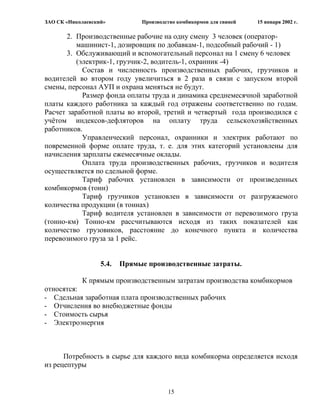 ЗАО СК «Николаевский»          Производство комбикормов для свиней   15 января 2002 г.

       2. Производственные рабочие на одну смену 3 человек (оператор-
          машинист-1, дозировщик по добавкам-1, подсобный рабочий - 1)
       3. Обслуживающий и вспомогательный персонал на 1 смену 6 человек
          (электрик-1, грузчик-2, водитель-1, охранник -4)
            Состав и численность производственных рабочих, грузчиков и
водителей во втором году увеличиться в 2 раза в связи с запуском второй
смены, персонал АУП и охрана меняться не будут.
            Размер фонда оплаты труда и динамика среднемесячной заработной
платы каждого работника за каждый год отражены соответственно по годам.
Расчет заработной платы во второй, третий и четвертый года производился с
учѐтом индексов-дефляторов на оплату труда сельскохозяйственных
работников.
            Управленческий персонал, охранники и электрик работают по
повременной форме оплате труда, т. е. для этих категорий установлены для
начисления зарплаты ежемесячные оклады.
            Оплата труда производственных рабочих, грузчиков и водителя
осуществляется по сдельной форме.
            Тариф рабочих установлен в зависимости от произведенных
комбикормов (тонн)
            Тариф грузчиков установлен в зависимости от разгружаемого
количества продукции (в тоннах)
            Тариф водителя установлен в зависимости от перевозимого груза
(тонно-км) Тонно-км рассчитываются исходя из таких показателей как
количество грузовиков, расстояние до конечного пункта и количества
перевозимого груза за 1 рейс.


                   5.4.   Прямые производственные затраты.

            К прямым производственным затратам производства комбикормов
относятся:
- Сдельная заработная плата производственных рабочих
- Отчисления во внебюджетные фонды
- Стоимость сырья
- Электроэнергия




      Потребность в сырье для каждого вида комбикорма определяется исходя
из рецептуры


                                        15
 
