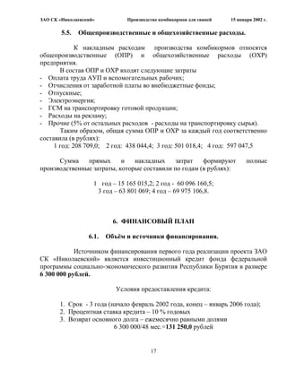 ЗАО СК «Николаевский»           Производство комбикормов для свиней   15 января 2002 г.

        5.5.   Общепроизводственные и общехозяйственные расходы.

             К накладным расходам производства комбикормов относятся
общепроизводственные (ОПР) и общехозяйственные расходы (ОХР)
предприятия.
       В состав ОПР и ОХР входят следующие затраты
- Оплата труда АУП и вспомогательных рабочих;
- Отчисления от заработной платы во внебюджетные фонды;
- Отпускные;
- Электроэнергия;
- ГСМ на транспортировку готовой продукции;
- Расходы на рекламу;
- Прочие (5% от остальных расходов - расходы на транспортировку сырья).
       Таким образом, общая сумма ОПР и ОХР за каждый год соответственно
составила (в рублях):
     1 год: 208 709,0; 2 год: 438 044,4; 3 год: 501 018,4; 4 год: 597 047,5

      Сумма    прямых      и   накладных    затрат    формируют              полные
производственные затраты, которые составили по годам (в рублях):

                    1 год – 15 165 015,2; 2 год - 60 096 160,5;
                     3 год – 63 801 069; 4 год – 69 975 106,8.



                           6. ФИНАНСОВЫЙ ПЛАН

                  6.1.   Объѐм и источники финансирования.

            Источником финансирования первого года реализации проекта ЗАО
СК «Николаевский» является инвестиционный кредит фонда федеральной
программы социально-экономического развития Республики Бурятия в размере
6 300 000 рублей.

                            Условия предоставления кредита:

       1. Срок - 3 года (начало февраль 2002 года, конец – январь 2006 года);
       2. Процентная ставка кредита – 10 % годовых
       3. Возврат основного долга – ежемесячно равными долями
                          6 300 000/48 мес.=131 250,0 рублей


                                         17
 