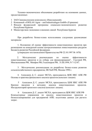 Технико-экономическое обоснование разработано на основании данных,
предоставленных:

1 ЗАО Свиноводческим комплексом «Николаевский»
2 Компанией «AWILA® Agrar – und Industriealagen GmbH» (Германия)
3 Фондом федеральной программы социально-экономического развития
  Республики Бурятия
4 Министерством экономики и внешних связей Республики Бурятия


      При разработке бизнес-плана использованы следующие руководящие
материалы:

      1. Положение об оценке эффективности инвестиционных проектов при
размещении на конкурсной основе централизованных инвестиционных ресурсов
Бюджета развития Российской федерации.
      (утверждено постановлением Правительства РФ 22.10.1997 № 1470)

      2.   Методические   рекомендации    по   оценке     эффективности
инвестиционных проектов и их отбору для финансирования", Госстрой РФ,
Минэкономики РФ, Минфин РФ, Госкомпром РФ, 31.III.1994, N 7-12/47.

       3. Методические рекомендации по разработке бизнес-плана развития
сельскохозяйственного предприятия, МСХиП РФ, Москва 1998 г.

      4. Алексанов Д. С. доцент МСХА, преподаватель ЦОК ИКС АПК РФ
Основы и практика финансового анализа проектов (конспект лекции).

      5 Алексанов Д. С. доцент МСХА, преподаватель ЦОК ИКС АПК РФ
Краткое введение в методику анализа инвестиционных проектов.
Инструментарий проектного анализа (конспект лекции).

        6 Алексанов Д. С. доцент МСХА, преподаватель ЦОК ИКС АПК РФ
Компьютерные упражнения по анализу инвестиционных проектов и
бизнеспланированию для предприятий АПК: подготовка данных для расчета
затрат.
 