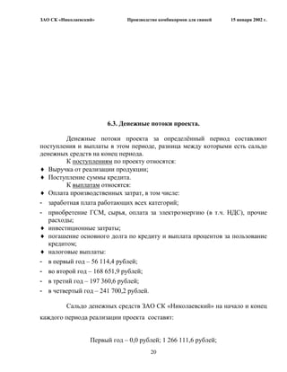 ЗАО СК «Николаевский»          Производство комбикормов для свиней   15 января 2002 г.




                        6.3. Денежные потоки проекта.

         Денежные потоки проекта за определѐнный период составляют
поступления и выплаты в этом периоде, разница между которыми есть сальдо
денежных средств на конец периода.
         К поступлениям по проекту относятся:
   Выручка от реализации продукции;
   Поступление суммы кредита.
         К выплатам относятся:
   Оплата производственных затрат, в том числе:
- заработная плата работающих всех категорий;
- приобретение ГСМ, сырья, оплата за электроэнергию (в т.ч. НДС), прочие
   расходы;
   инвестиционные затраты;
   погашение основного долга по кредиту и выплата процентов за пользование
   кредитом;
   налоговые выплаты:
- в первый год – 56 114,4 рублей;
- во второй год – 168 651,9 рублей;
- в третий год – 197 360,6 рублей;
- в четвертый год – 241 700,2 рублей.

          Сальдо денежных средств ЗАО СК «Николаевский» на начало и конец
каждого периода реализации проекта составят:


                   Первый год – 0,0 рублей; 1 266 111,6 рублей;
                                        20
 