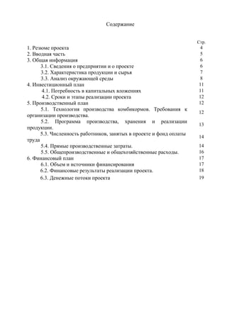 Содержание


                                                                     Стр.
1. Резюме проекта                                                     4
2. Вводная часть                                                      5
3. Общая информация                                                   6
      3.1. Сведения о предприятии и о проекте                         6
      3.2. Характеристика продукции и сырья                           7
      3.3. Анализ окружающей среды                                    8
4. Инвестиционный план                                               11
      4.1. Потребность в капитальных вложениях                       11
       4.2. Сроки и этапы реализации проекта                         12
5. Производственный план                                             12
      5.1. Технология производства комбикормов. Требования к
                                                                     12
организации производства.
      5.2. Программа производства, хранения и реализации
                                                                     13
продукции.
      5.3. Численность работников, занятых в проекте и фонд оплаты
                                                                     14
труда
      5.4. Прямые производственные затраты.                          14
      5.5. Общепроизводственные и общехозяйственные расходы.         16
6. Финансовый план                                                   17
      6.1. Объем и источники финансирования                          17
      6.2. Финансовые результаты реализации проекта.                 18
      6.3. Денежные потоки проекта                                   19
 