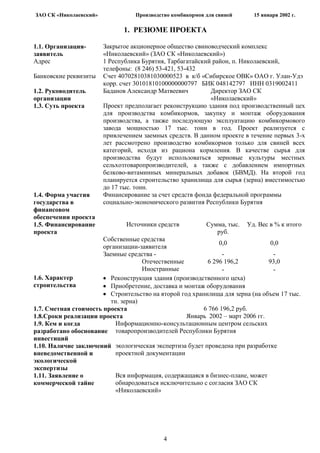 ЗАО СК «Николаевский»             Производство комбикормов для свиней      15 января 2002 г.

                              1. РЕЗЮМЕ ПРОЕКТА

1.1. Организация-       Закрытое акционерное общество свиноводческий комплекс
заявитель               «Николаевский» (ЗАО СК «Николаевский»)
Адрес                   1 Республика Бурятия, Тарбагатайский район, п. Николаевский,
                        телефоны: (8 246) 53-421, 53-432
Банковские реквизиты    Счет 40702810381030000523 в к/б «Сибирское ОВК» ОАО г. Улан-Удэ
                        корр. счет 30101810100000000797 БИК 048142797 ИНН 0319002411
1.2. Руководитель       Баданов Александр Матвеевич         Директор ЗАО СК
организации                                                 «Николаевский»
1.3. Суть проекта       Проект предполагает реконструкцию здания под производственный цех
                        для производства комбикормов, закупку и монтаж оборудования
                        производства, а также последующую эксплуатацию комбикормового
                        завода мощностью 17 тыс. тонн в год. Проект реализуется с
                        привлечением заемных средств. В данном проекте в течение первых 3-х
                        лет рассмотрено производство комбикормов только для свиней всех
                        категорий, исходя из рациона кормления. В качестве сырья для
                        производства будут использоваться зерновые культуры местных
                        сельхозтоваропроизводителей, а также с добавлением импортных
                        белково-витаминных минеральных добавок (БВМД). На второй год
                        планируется строительство хранилища для сырья (зерна) вместимостью
                        до 17 тыс. тонн.
1.4. Форма участия      Финансирование за счет средств фонда федеральной программы
государства в           социально-экономического развития Республики Бурятия
финансовом
обеспечении проекта
1.5. Финансирование            Источники средств           Сумма, тыс.   Уд. Вес в % к итого
проекта                                                       руб.
                       Собственные средства
                                                               0,0               0,0
                       организации-заявителя
                       Заемные средства -                        -                -
                                     Отечественные         6 296 196,2          93,0
                                     Иностранные                 -                -
1.6. Характер             Реконструкция здания (производственного цеха)
строительства             Приобретение, доставка и монтаж оборудования
                          Строительство на второй год хранилища для зерна (на объем 17 тыс.
                          тн. зерна)
1.7. Сметная стоимость проекта                            6 766 196,2 руб.
1.8.Сроки реализации проекта                        Январь 2002 – март 2006 гг.
1.9. Кем и когда            Информационно-консультационным центром сельских
разработано обоснование товаропроизводителей Республики Бурятия
инвестиций
1.10. Наличие заключений экологическая экспертиза будет проведена при разработке
вневедомственной и          проектной документации
экологической
экспертизы
1.11. Заявление о           Вся информация, содержащаяся в бизнес-плане, может
коммерческой тайне          обнародоваться исключительно с согласия ЗАО СК
                            «Николаевский»




                                            4
 
