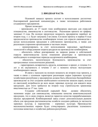 ЗАО СК «Николаевский»        Производство комбикормов для свиней   15 января 2002 г.



                           2. ВВОДНАЯ ЧАСТЬ

            Основной замысел проекта состоит в использовании достаточно
благоприятной рыночной конъюнктуры, а также потенциала работников
создаваемого предприятия.
            Проект позволяет:
      - производить до 17 тысяч тонн комбикормов ежегодно для отраслей
птицеводства, свиноводства и скотоводства. Реализация проекта по графику
занимает 4 года. На полную проектную мощность предприятие перейдет во
втором году, т. е. будет запущена 2-ая смена. Согласно проекту в первые 4 года
предполагается производство комбикормов только для отрасли свиноводства с
целью использования продукции в собственном производстве, а также для
реализации сторонним организациям и частным лицам;
      - минимизировать за счет использования передовых зарубежных
технологий и оборудования затраты ресурсов на производство комбикормов;
      - обеспечить гибкое реагирование на запросы рынка и собственной
отрасли животноводства путем изменения рецептуры и производства
необходимого в конкретные периоды ассортимента комбикормов;
      - обеспечить экологическую безопасность производства за счет
прогрессивных технологических решений;
      - гарантировать возвратность средств, вложенных в проект, в течение 4-х
лет и их окупаемость в течение 3 лет с момента начала эксплуатации
комбикормового завода.
            В связи с выходом на полную мощность во втором году проекта, а
также в связи с сезонным характером реализации сырья (зерновых культур)
хозяйствами республики у предприятия должно быть обеспечено бесперебойное
производство за счет создания необходимого количества запасов сырья, исходя
из ежегодной потребности во всех видах зерновых культур для каждого вида
продукции. Для этого требуется во втором году строительство хранилища
вместимостью до 17 тыс. тонн.
            Создание собственной сырьевой базы            должно обеспечить
экономию затрат для свиноводства, повышение качества животноводческой
продукции, что в свою очередь является гарантом качества перерабатывающих
мясных предприятий. Комбикормовый завод станет дополнительным рынком
сбыта для продукции растениеводства хозяйств соседних районов (в частности
зерновых культур, в перспективе – кормовых культур). Производство
высококачественных кормов будет стимулировать увеличение племенного
поголовья животных в хозяйствах районов республики.



                                      5
 