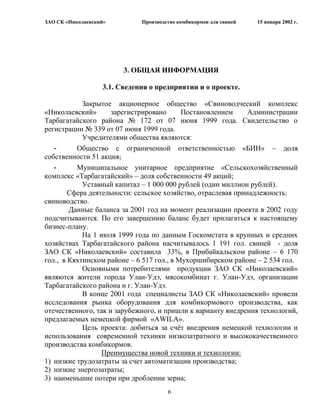ЗАО СК «Николаевский»         Производство комбикормов для свиней   15 января 2002 г.




                         3. ОБЩАЯ ИНФОРМАЦИЯ

                   3.1. Сведения о предприятии и о проекте.

            Закрытое акционерное общество «Свиноводческий комплекс
«Николаевский»       зарегистрировано      Постановлением      Администрации
Тарбагатайского района № 172 от 07 июня 1999 года. Свидетельство о
регистрации № 339 от 07 июня 1999 года.
            Учредителями общества являются:
   -      Общество с ограниченной ответственностью «БИН» – доля
собственности 51 акция;
   -      Муниципальное унитарное предприятие «Сельскохозяйственный
комплекс «Тарбагатайский» – доля собственности 49 акций;
            Уставный капитал – 1 000 000 рублей (один миллион рублей).
        Сфера деятельности: сельское хозяйство, отраслевая принадлежность:
свиноводство.
        Данные баланса за 2001 год на момент реализации проекта в 2002 году
подсчитываются. По его завершению баланс будет прилагаться к настоящему
бизнес-плану.
            На 1 июля 1999 года по данным Госкомстата в крупных и средних
хозяйствах Тарбагатайского района насчитывалось 1 191 гол. свиней - доля
ЗАО СК «Николаевский» составила 33%, в Прибайкальском районе – 6 170
гол., в Кяхтинском районе – 6 517 гол., в Мухоршибирском районе – 2 534 гол.
            Основными потребителями продукции ЗАО СК «Николаевский»
являются жители города Улан-Удэ, мясокомбинат г. Улан-Удэ, организации
Тарбагатайского района и г. Улан-Удэ.
            В конце 2001 года специалисты ЗАО СК «Николаевский» провели
исследования рынка оборудования для комбикормового производства, как
отечественного, так и зарубежного, и пришли к варианту внедрения технологий,
предлагаемых немецкой фирмой «AWILA».
            Цель проекта: добиться за счѐт внедрения немецкой технологии и
использования современной техники низкозатратного и высококачественного
производства комбикормов.
                  Преимущества новой техники и технологии:
1) низкие трудозатраты за счет автоматизации производства;
2) низкие энергозатраты;
3) наименьшие потери при дроблении зерна;
                                       6
 