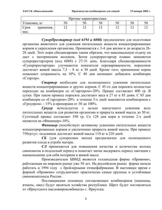 ЗАО СК «Николаевский»        Производство комбикормов для свиней   15 января 2002 г.

                           Прочие характеристики
Упаковка, кг            50         50       50              50     50         50
Срок    хранения,       12         12       12              12     12         12
мес.

            СуперПрестартер (код 6194 и 6088) предназначен для подготовки
организма животного для усвоения питательных веществ концентрированных
кормов и укрепления организма. Применяется с 3-4 дня жизни и до возраста 26-
28 дней. Этот корм сбалансирован таким образом, что максимальную отдачу он
дает с материнским молоком. Затем суперпрестартер плавно заменяется
суперпрестартером (код 6088) с 27-31 день. Благодаря сбалансированности
«Суперпрестартера» улучшаются показатели перевариваемости, поросенок
достигает живой массы 7,5 – 8 кг в 30 дней. Кроме того, применение корма
повышает сохранность на 10%. С 40 дня начинают добавлять комбикорм
«Стартер».
            Стартер необходим для полноценного усвоения питательных
веществ концентрированных и других кормов. С 45-го дня поросята полностью
переходят на комбикорм со «Стартером»-20%. Привес составляет 400 гр. В
сутки. При таком привесе поросята достигают веса в 27 кг к 85 дням. С 85 дня
комбикорм со «Стартером»-20% в течение 3-х дней заменяется комбикормом с
«Гроуером» – 15% в пропорции от 30 до 100%.
            Гроуер используется с целью наилучшего усвоения всех
питательных веществ для развития организма и прироста живой массы до 50 кг.
Суточный привес составляет 550 гр. Со 128 дня корм в течение 2-х дней
меняется на «Финишер»-10%.
            Финишер способствует активному усвоению питательных веществ
концентрированных кормов и увеличению прироста живой массы. При привесе
750гр/сут. подсвинок достигает живой массы 110 кг в 210 дней.
            СБ (для супоросных маток) предназначен для полноценного
развития плода в утробе матери.
            СЛ применяется для повышения качества и количества молока
свиноматок в подсосный период и помогает матке выдержать период лактации с
наименьшими для себя потерями в живой массе.
            Производителем БВМД является голландская фирма «Провими»,
работающая на мировом рынке уже 50 лет. На российском рынке фирма начала
работать в 1994 году с бройлерными птицефабриками. В настоящее время с
фирмой «Провими» сотрудничают практически самые крупные и устойчивые
свинокомплексы России.
            Поставщиками основных составляющих комбикормов (пшеница,
ячмень, овес) будут являться хозяйства республики. Шрот будет поставляться
от «Иркутского масложирокомбината» г. Иркутска.

                                      8
 
