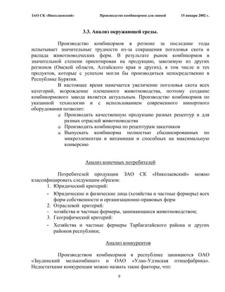 ЗАО СК «Николаевский»         Производство комбикормов для свиней   15 января 2002 г.



                        3.3. Анализ окружающей среды.

           Производство комбикормов в регионе за последние годы
испытывает значительные трудности из-за сокращения поголовья скота и
распада животноводческих ферм. В результате рынок комбикормов в
значительной степени ориентирован на продукцию, завозимую из других
регионов (Омской области, Алтайского края и других), в том числе и тех
продуктов, которые с успехом могли бы производиться непосредственно в
Республике Бурятия.
           В настоящее время намечается увеличение поголовья скота всех
категорий, возрождение племенного животноводства, поэтому создание
комбикормового завода является актуальным. Производство комбикормов по
указанной технологии и с использованием современного импортного
оборудования позволит:
            Производить качественную продукцию разных рецептур и для
             разных отраслей животноводства
            Производить комбикорма по рецептурам заказчиков

            Выпускать   комбикорма полностью сбалансированных по
             микроэлементам и витаминам и способных на максимальную
             конверсию


                        Анализ конечных потребителей

           Потребителей продукции ЗАО СК «Николаевский» можно
классифицировать следующим образом:
      1. Юридический критерий:
      - Юридические и физические лица (хозяйства и частные фермеры) всех
         форм собственности и организационно-правовых форм
      2. Отраслевой критерий:
      - хозяйства и частные фермеры, занимающиеся животноводством;
      3. Географический критерий:
      - Хозяйства и частные фермеры Тарбагатайского района и других
         районов республики;

                                 Анализ конкурентов

          Производством комбикормов в республике занимаются ОАО
«Заудинский мелькомбинат» и ОАО «Улан-Удэнская птицефабрика».
Недостатками конкуренции можно назвать такие факторы, что:
                                       9
 