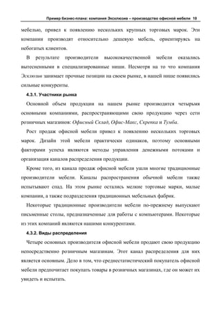 Пример бизнес-плана: компания Эксклюзив – производство офисной мебели 10


мебелью, привел к появлению нескольких крупных торговых марок. Эти
компании производят относительно дешевую мебель, ориентируясь на
небогатых клиентов.
  В   результате   производители     высококачественной       мебели    оказались
вытесненными в специализированные ниши. Несмотря на то что компания
Эсклюзив занимает прочные позиции на своем рынке, в нашей нише появились
сильные конкуренты.
  4.3.1. Участники рынка

  Основной объем продукции на нашем рынке производится четырьмя
основными компаниями, распространяющими свою продукцию через сети
розничных магазинов: Офисный Склад, Офис-Макс, Скрепка и Тумба.
  Рост продаж офисной мебели привел к появлению нескольких торговых
марок. Дизайн этой мебели практически одинаков, поэтому основными
факторами успеха являются методы управления денежными потоками и
организация каналов распределения продукции.
  Кроме того, из канала продаж офисной мебели ушли многие традиционные
производители мебели. Каналы распространения обычной мебели также
испытывают спад. На этом рынке остались мелкие торговые марки, малые
компании, а также подразделения традиционных мебельных фабрик.
  Некоторые традиционные производители мебели по-прежнему выпускают
письменные столы, предназначенные для работы с компьютерами. Некоторые
из этих компаний являются нашими конкурентами.
  4.3.2. Виды распределения

  Четыре основных производителя офисной мебели продают свою продукцию
непосредственно розничным магазинам. Этот канал распределения для них
является основным. Дело в том, что среднестатистический покупатель офисной
мебели предпочитает покупать товары в розничных магазинах, где он может их
увидеть и испытать.
 