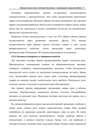 Пример бизнес-плана: компания Эксклюзив – производство офисной мебели 11


  Основные       корпоративные     закупки     по-прежнему       осуществляются
непосредственно у производителей. Этот канал распределения практически
закрыт для конкуренции. На рынке прямых поставок доминируют две торговые
марки и два распространителя. Иногда они соглашаются открыть новую линию
сбыта, как это произошло в случае с компанией Эксклюзив, но основной рост
происходит в розничной сети.
  Открытые отчеты свидетельствую о том, что 51% общего объема продаж
осуществляется      через   розничные      магазины.    Другие       23%   продаж
осуществляются через прямые каналы поставок, однако в этом случае
распространители      покупают     оптом     продукцию       сразу     нескольких
производителей. Оставшиеся 18% продаж производятся по каталогам.
  4.3.3. Основные конкуренты и поведение клиентов

  Для массовых поставок каналы распространения играют ключевую роль.
Производители, оказывающие влияние на общенациональные продажи,
планируют открывать специализированные магазины, чтобы большинство
покупателей могли купить их продукцию непосредственно на месте. Кроме
того, чрезвычайно важную роль играет цена, поскольку распространение
товаров по каналам съедает значительную часть прибыли. Покупатели хотят
отдельно платить за качество и дополнительное обслуживание.
  Для прямых продаж корпорациям чрезвычайно важны цена и объемы
поставок. Корпоративные покупатели желают получать бесперебойные
поставки по разумной цене. Надежные поставки настолько же важны, как и
высокое качество.
  На специализированном рынке высококачественной продукции, особенно в
нашей нише, особую роль играют характеристики товара. Наш целевой
потребитель не принимает решений, ориентируясь лишь на цену. Не менее
важным для него является эргономичность, дизайн, удобство работы с
компьютером и высокое качество отделки. Кроме того, для перевозки и
доставки большое значение имеет модульная сборка. Однако наши покупатели
 
