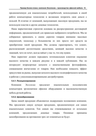 Пример бизнес-плана: компания Эксклюзив – производство офисной мебели 15


предназначенную для взыскательных потребителей, использующих в своей
работе компьютерные технологии и желающих потратить свои деньги с
пользой. В отличие от компаний, выпускающих массовую продукцию, мы не
используем пластик и другие дешевые технологии.
  Наша маркетинговая стратегия основана на распространении достоверной
информации, предназначенной для правильно выбранного потребителя. Мы не
собираемся привлекать к своим дорогим товарам внимание массовых
покупателей, поскольку у большинства из них просто нет средств на
приобретение такой продукции. Мы должны гарантировать, что клиент,
располагающий достаточными средствами, ценящий высокое качество и
знающий, чего он хочет, всегда найдет у нас то, что ему нужно.
  Наш маркетинг должен передавать потенциальным клиентам ощущение
высокого качества в каждом рисунке и в каждой публикации. Нас не
интересуют    второсортные      каталоги    с   некачественными      фотографиями,
снижающими впечатление от товаров. Нам необходимо повысить эффект
присутствия на рынке, выпуская каталоги высокого полиграфического качества
и работая с узкоспециализированными дистрибуторами.
  5.5.1. Позиционирование

  Компания       Эксклюзив       предлагает      взыскательным       пользователям
компьютеров эргономичное офисное оборудование и высококачественную
мебель ручной работы.
  5.5.2. Ценообразование

  Цены нашей продукции объясняются лидирующим положением компании.
Мы предлагаем самую лучшую продукцию, предназначенную для самых
взыскательных клиентов. Тем самым мы отмежевываемся от остальных
компаний,     предлагающих        дешевые       товары.    Основные       принципы
ценообразования на протяжении трех лет изменяться не будут.
 