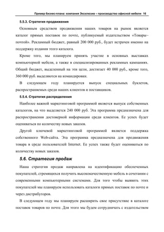 Пример бизнес-плана: компания Эксклюзив – производство офисной мебели 16


  5.5.3. Стратегия продвижения

  Основным средством продвижения наших товаров на рынок является
каталог прямых поставок по почте, публикуемый издательством «Товары–
почтой». Рекламный бюджет, равный 200 000 руб., будет истрачен именно на
поддержку издания этого каталога.
  Кроме того, мы планируем принять участие в основных выставках
компьютерной мебели, а также в специализированных рекламных кампаниях.
Общий бюджет, выделенный на эти цели, достигает 40 000 руб., кроме того,
360 000 руб. выделяются на командировки.
  В   следующем        году   планируется     выпуск     специальных      буклетов,
распространяемых среди наших клиентов и поставщиков.
  5.5.4. Стратегия распределения

  Наиболее важной маркетинговой программой является выпуск собственных
каталогов, на что выделяется 240 000 руб. Эта программа предназначена для
распространения достоверной информации среди клиентов. Ее успех будет
оцениваться по количеству новых заказов.
  Другой    ключевой      маркетинговой     программой      является    поддержка
собственного Web-сайта. Эта программа предназначена для продвижения
товара в среде пользователей Internet. Ее успех также будет оцениваться по
количеству новых заказов.

  5.6. Стратегия продаж
  Наша стратегия продаж направлена на идентификацию обеспеченных
покупателей, стремящихся получить высококачественную мебель в сочетании с
современными компьютерными системами. Для того чтобы выявить этих
покупателей мы планируем использовать каталоги прямых поставок по почте и
через дистрибуторов.
  В следующем году мы планируем расширить свое присутствие в каталоге
поставок товаров по почте. Для этого мы будем сотрудничать с издательством
 