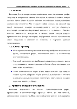 Пример бизнес-плана: компания Эксклюзив – производство офисной мебели   2


  1.2. Миссия
  Компания Эксклюзив предлагает взыскательным клиентам, ценящим дизайн,
добротность материалов и уровень исполнения, относительно дорогие наборы
офисной мебели самого высокого качества, воплощающие в себе достижения
современных технологий. Мы обращаем особое внимание на внешний вид
нашей     продукции,     создавая    высококачественную       рабочую    обстановку,
сочетающую достижения современной технологии и эргономики.                   Высокое
качество производства, материалов и дизайна наших товаров создают
привлекательную деловую атмосферу, подчеркивают высокий общественный
статус    владельцев и      оттеняют их      лидерские и       творческие деловые
характеристики.

  1.3. Ключи к успеху
         Бескомпромиссная приверженность качеству продукции: качественное
         дерево, качественная работа, качественный дизайн и качественный
         конечный результат.

         Успешный маркетинг: нам необходимо донести информацию о своем
         существовании до взыскательного потребителя и быть уверенными, что
         он нас обязательно найдет.

         Почти автоматическая сборка. Мы не можем позволить себе продажу
         готовых изделий, но процесс сборки должен быть максимально простым
         и автоматическим, позволяющим потребителю почувствовать качество
         продукции и простоту сборки.

  2. Краткое описание компании
  Компания       Эксклюзив —        это   частная    специализированная        фирма,
производящая высококачественную офисную мебель для пользователей,
стремящихся к элегантности. Наш рыночный сегмент состоит из менеджеров
 