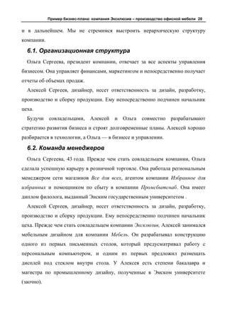 Пример бизнес-плана: компания Эксклюзив – производство офисной мебели 20


и в дальнейшем. Мы не стремимся выстроить иерархическую структуру
компании.

  6.1. Организационная структура
  Ольга Сергеева, президент компании, отвечает за все аспекты управления
бизнесом. Она управляет финансами, маркетингом и непосредственно получает
отчеты об объемах продаж.
  Алексей Сергеев, дизайнер, несет ответственность за дизайн, разработку,
производство и сборку продукции. Ему непосредственно подчинен начальник
цеха.
  Будучи    совладельцами,     Алексей     и   Ольга   совместно     разрабатывают
стратегию развития бизнеса и строят долговременные планы. Алексей хорошо
разбирается в технологии, а Ольга — в бизнесе и управлении.

  6.2. Команда менеджеров
  Ольга Сергеева, 43 года. Прежде чем стать совладельцем компании, Ольга
сделала успешную карьеру в розничной торговле. Она работала региональным
менеджером сети магазинов Все для всех, агентом компании Избранное для
избранных и помощником по сбыту в компании Промсбытснаб. Она имеет
диплом филолога, выданный Энским государственным университетом .
  Алексей Сергеев, дизайнер, несет ответственность за дизайн, разработку,
производство и сборку продукции. Ему непосредственно подчинен начальник
цеха. Прежде чем стать совладельцем компании Эксклюзив, Алексей занимался
мебельным дизайном для компании Мебель. Он разрабатывал конструкцию
одного из первых письменных столов, который предусматривал работу с
персональным компьютером, и одним из первых предложил размещать
дисплей под стеклом внутри стола. У Алексея есть степени бакалавра и
магистра по промышленному дизайну, полученные в Эмском университете
(заочно).
 