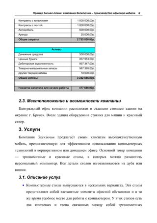 Пример бизнес-плана: компания Эксклюзив – производство офисной мебели   4

  Контракты с каталогами                     1 000 000,00р.
  Контракты с почтой                         1 000 000,00р.
  Автомобиль                                  600 000,00р.
  Аренда                                        25 000,00р.
  Общие затраты                              2 755 000,00р.


                               Активы
  Денежные средства                           500 000,00р.
  Ценные бумаги                               837 963,00р.
  Дебиторская задолженность                   897 347,00р.
  Товарно-материальные запасы                 987 376,00р.
  Другие текущие активы                         10 000,00р.
  Общие активы                               3 232 686,00р.


  Нехватка капитала для начала работы         477 686,00р.




    2.3. Местоположение и возможности компании
    Центральный офис компании расположен в отдельно стоящем здании на
окраине г. Брянск. Возле здания оборудована стоянка для машин и красивый
сквер.

    3. Услуги
    Компания Эксклюзив предлагает своим клиентам высококачественную
мебель, предназначенную для эффективного использования компьютерных
технологий в корпоративном или домашнем офисе. Основной товар компании
—    эргономичные          и    красивые   столы,    в   которых   можно   разместить
персональный компьютер. Все детали столов изготавливаются из дуба или
вишни.

    3.1. Описание услуг
         Компьютерные столы выпускаются в нескольких вариантах. Эти столы
         представляют собой элегантные элементы офисной обстановки и в то
         же время удобное место для работы с компьютером. У этих столов есть
         два ключевых и тесно связанных между собой эргономичных
 