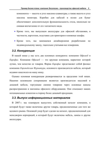 Пример бизнес-плана: компания Эксклюзив – производство офисной мебели   5


      компонента — высота и угол наклона клавиатуры, а также высота и угол
      наклона монитора. Коробки для кабелей и полки для бумаг
      обеспечивают дополнительную функциональность стола, нисколько не
      снижая впечатление от его элегантного вида.

      Кроме того, мы выпускаем аксессуары для офисной обстановки, в
      частности, картотеки, подставки для принтеров и книжные шкафы.

      Кроме    того,   мы    занимаемся     дизайнерскими      разработками       по
      индивидуальному заказу, тщательно учитывая все измерения.

  3.2. Конкуренция
  В нашей нише у нас есть два основных конкурента: компании Офимеб и
Еврофис. Компания Офимеб — это крупная компания, маркетинг которой
лучше, чем качество ее товаров. Фирма Еврофис представляет собой филиал
компании Европейская Фурнитура, основного производителя мебели, который
недавно нацелился на нашу нишу.
  Однако основная конкуренция разворачивается за пределами этой ниши.
Нашими основными соперниками являются производители массовой и
дешевой мебели, торгующие своими товарами через основные каналы
распространения и магазины офисного оборудования. Они отвлекают наших
потенциальных клиентов в сторону более дешевой продукции.

  3.3. Выпуск информационных материалов
  В 2007 г. мы планируем выпустить собственный каталог компании, в
который будут также включены другие товары, предназначенные для того же
целевого рынка. Основной упор будет сделан на каталог, предназначенный для
менеджеров корпораций, в который будут включены мебель, лампы и другие
аксессуары.
 
