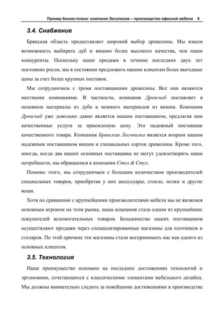 Пример бизнес-плана: компания Эксклюзив – производство офисной мебели   6


  3.4. Снабжение
  Брянская область предоставляет широкий выбор древесины. Мы имеем
возможность выбирать дуб и вишню более высокого качества, чем наши
конкуренты. Поскольку наши продажи в течение последних двух лет
постоянно росли, мы в состоянии предложить нашим клиентам более выгодные
цены за счет более крупных поставок.
  Мы сотрудничаем с тремя поставщиками древесины. Все они являются
местными компаниями. В частности, компания Древснаб поставляет в
основном материалы из дуба и немного материалов из вишни. Компания
Древснаб уже довольно давно является нашим поставщиком, предлагая нам
качественные услуги за приемлемую цену. Это надежный поставщик
качественного товара. Компания Брянская Лесопилка является вторым нашим
надежным поставщиком вишни и специальных сортов древесины. Кроме того,
иногда, когда два наших основных поставщика не могут удовлетворить наши
потребности, мы обращаемся к компании Стол & Стул.
  Помимо этого, мы сотрудничаем с большим количеством производителей
специальных товаров, приобретая у них аксессуары, стекло, полки и другие
вещи.
  Хотя по сравнению с крупнейшими производителями мебели мы не являемся
основным игроком на этом рынке, наша компания стала одним из крупнейших
покупателей вспомогательных товаров. Большинство наших поставщиков
осуществляют продажи через специализированные магазины для плотников и
столяров. По этой причине эти магазины стали воспринимать нас как одного из
основных клиентов.

  3.5. Технология
  Наше преимущество основано на последних достижениях технологий и
эргономики, сочетающихся с классическими элементами мебельного дизайна.
Мы должны внимательно следить за новейшими достижениями в производстве
 