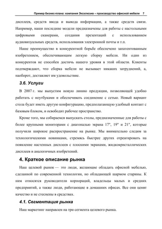Пример бизнес-плана: компания Эксклюзив – производство офисной мебели   7


дисплеев, средств ввода и вывода информации, а также средств связи.
Например, наши последние модели предназначены для работы с настольными
цифровыми       сканерами,     создания     презентаций       с    использованием
аудиовизуальных средств, использования электронной почты и т.п.
  Наше преимущество в конкурентной борьбе обеспечено запатентованным
изобретением,    обеспечивающим       легкую сборку мебели. Ни            один     из
конкурентов не способен достичь нашего уровня в этой области. Клиенты
подтверждают, что сборка мебели не вызывает никаких затруднений, а,
наоборот, доставляет им удовольствие.

  3.6. Услуги
  В 2007 г. мы выпустим новую линию продукции, позволяющей удобно
работать с ноутбуками и обеспечивать соединение с сетью. Новый вариант
стола будет иметь другую конфигурацию, предполагающую удобный контакт с
базовым блоком, и освободит рабочее пространство.
  Кроме того, мы собираемся выпускать столы, предназначенные для работы с
более крупными мониторами с диагональю экрана 17", 19" и 21", которые
получили широкое распространение на рынке. Мы внимательно следим за
технологическими новинками, стремясь быстрее других отреагировать на
появление настенных дисплеев с плоскими экранами, жидкокристаллических
дисплеев и аналогичных изобретений.

  4. Краткое описание рынка
  Наш целевой рынок — это люди, желающие обладать офисной мебелью,
сделанной по современной технологии, но обладающей шармом старины. К
ним относятся руководители корпораций, владельцы малых и средних
предприятий, а также люди, работающие в домашних офисах. Все они ценят
качество и не стеснены в средствах.

  4.1. Сегментация рынка
  Наш маркетинг направлен на три сегмента целевого рынка.
 