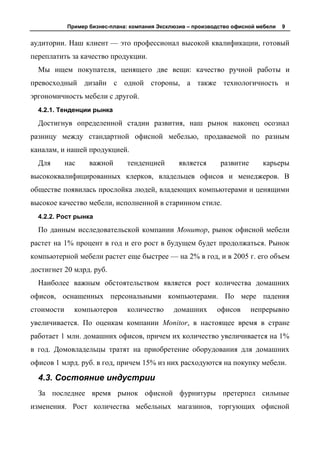 Пример бизнес-плана: компания Эксклюзив – производство офисной мебели   9


аудитории. Наш клиент — это профессионал высокой квалификации, готовый
переплатить за качество продукции.
  Мы ищем покупателя, ценящего две вещи: качество ручной работы и
превосходный дизайн с одной стороны, а также технологичность и
эргономичность мебели с другой.
  4.2.1. Тенденции рынка

  Достигнув определенной стадии развития, наш рынок наконец осознал
разницу между стандартной офисной мебелью, продаваемой по разным
каналам, и нашей продукцией.
  Для       нас    важной      тенденцией       является      развитие      карьеры
высококвалифицированных клерков, владельцев офисов и менеджеров. В
обществе появилась прослойка людей, владеющих компьютерами и ценящими
высокое качество мебели, исполненной в старинном стиле.
  4.2.2. Рост рынка

  По данным исследовательской компании Монитор, рынок офисной мебели
растет на 1% процент в год и его рост в будущем будет продолжаться. Рынок
компьютерной мебели растет еще быстрее — на 2% в год, и в 2005 г. его объем
достигнет 20 млрд. руб.
  Наиболее важным обстоятельством является рост количества домашних
офисов, оснащенных персональными компьютерами. По мере падения
стоимости     компьютеров      количество      домашних      офисов      непрерывно
увеличивается. По оценкам компании Monitor, в настоящее время в стране
работает 1 млн. домашних офисов, причем их количество увеличивается на 1%
в год. Домовладельцы тратят на приобретение оборудования для домашних
офисов 1 млрд. руб. в год, причем 15% из них расходуются на покупку мебели.

  4.3. Состояние индустрии
  За последнее время рынок офисной фурнитуры претерпел сильные
изменения. Рост количества мебельных магазинов, торгующих офисной
 