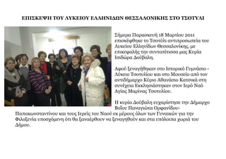 ΕΠΙΣΚΕΨΗ ΤΟΥ ΛΥΚΕΙΟΥ ΕΛΛΗΝΙΔΩΝ ΘΕΣΣΑΛΟΝΙΚΗΣ ΣΤΟ ΤΣΟΤΥΛΙ


                                         Σήµερα Παρασκευή 18 Μαρτίου 2011
                                         επισκέφθηκε το Τσοτύλι αντιπροσωπεία του
                                         Λυκείου Ελληνίδων Θεσσαλονίκης, µε
                                         επικεφαλής την συντοπίτισσα µας Κυρία
                                         Ισιδώρα Δούβαλη.

                                         Αφού ξεναγήθηκαν στο Ιστορικό Γυµνάσιο -
                                         Λύκειο Τσοτυλίου και στο Μουσείο από τον
                                         αντιδήµαρχο Κύριο Αθανάσιο Κατσικά στη
                                         συνέχεια Εκκλησιάστηκαν στον Ιερό Ναό
                                         Αγίας Μαρίνας Τσοτυλίου.

                                           Η κυρία Δούβαλη ευχαρίστησε την Δήµαρχο
                                           Βοΐου Παναγιώτα Ορφανίδου-
Παπακωνσταντίνου και τους Ιερείς του Ναού εκ µέρους όλων των Γυναικών για την
Φιλοξενία υποσχόµενη ότι θα ξαναέρθουν να ξεναγηθούν και στα υπόλοιπα χωριά του
Δήµου.
 