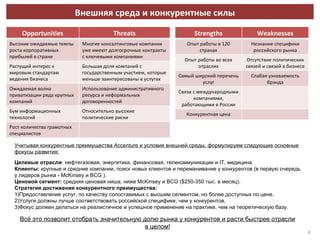 Внешняя среда и конкурентные силы Учитывая конкурентные преимущества  Accenture  и условия внешней среды, формулируем следующие основные фокусы развития: Целевые отрасли : нефтегазовая, энергетика, финансовая, телекоммуникации и  IT,  медицина. Клиенты:  крупные и средние компании, поиск новых клиентов и переманивание у конкурентов (в первую очередь у лидеров рынка -  McKinsey  и  BCG  ). Ценовой сегмент:  средняя ценовая ниша, ниже  McKinsey  и  BCG ($250-350  тыс.   в месяц). Стратегия достижения конкурентного преимущества: 1)Предоставление услуг, по качеству сопоставимых с высшим сегментом, но более доступных по цене, 2)Услуги должны лучше соответствовать российской специфике, чем у конкурентов, 3)Фокус должен делаться на реалистичное и успешное применение на практике, чем на теоретическую базу. Всё это позволит отобрать значительную долю рынка у конкурентов и расти быстрее отрасли в целом! Opportunities Threats Высокие ожидаемые темпы роста корпоративных прибылей в стране  Многие консалтинговые компании уже имеют долгосрочные контракты с ключевыми компаниями Растущий интерес к мировым стандартам ведения бизнеса Большая доля компаний с государственным участием, которые меньше заинтересованы в услугах Ожидаемая волна приватизации ряда крупных компаний Использование административного ресурса и неформальных договоренностей Бум информационных технологий Относительно высокие политические риски Рост количества грамотных специалистов Strengths Weaknesses Опыт работы в 120 странах Незнание специфики российского рынка Опыт работы во всех отраслях Отсутствие политических связей и связей в бизнесе Самый широкий перечень услуг Слабая узнаваемость брэнда Связи с международными компаниями, работающими в России Конкурентная цена 