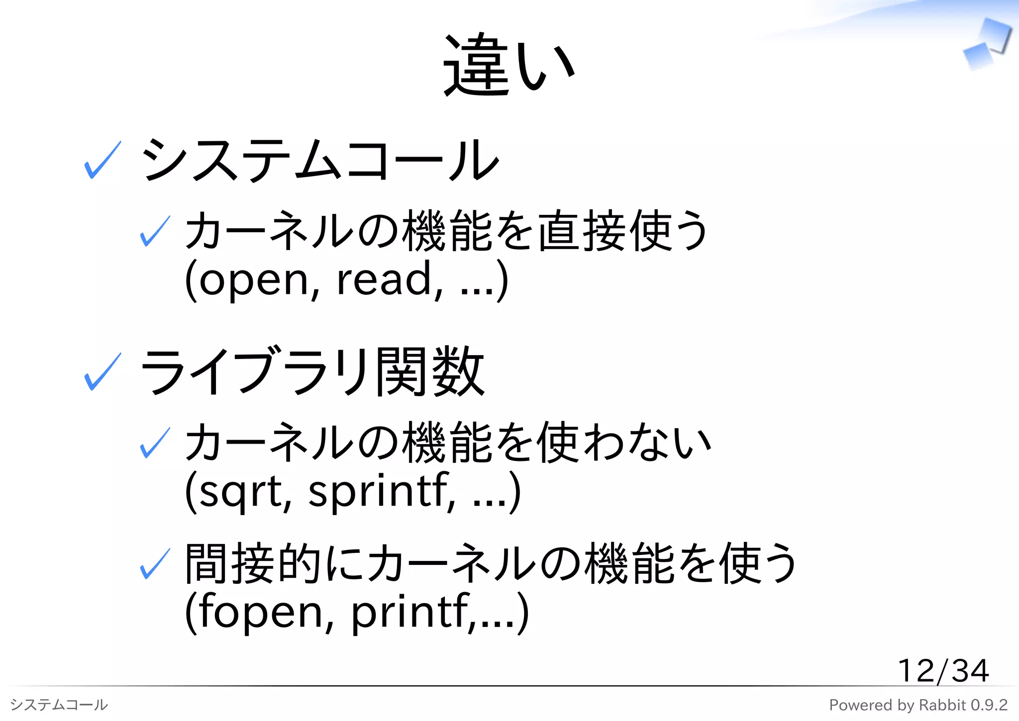 違い
    ✓ システムコール
          ✓ カーネルの機能を直接使う
            (open, read, ...)

    ✓ ライブラリ関数
          ✓ カーネルの機能を使わない
            (sqrt, sprintf, ...)
          ✓ 間接的にカーネルの機能を使う
            (fopen, printf,...)
                                           12/34
システムコール                            Powered by Rabbit 0.9.2
 