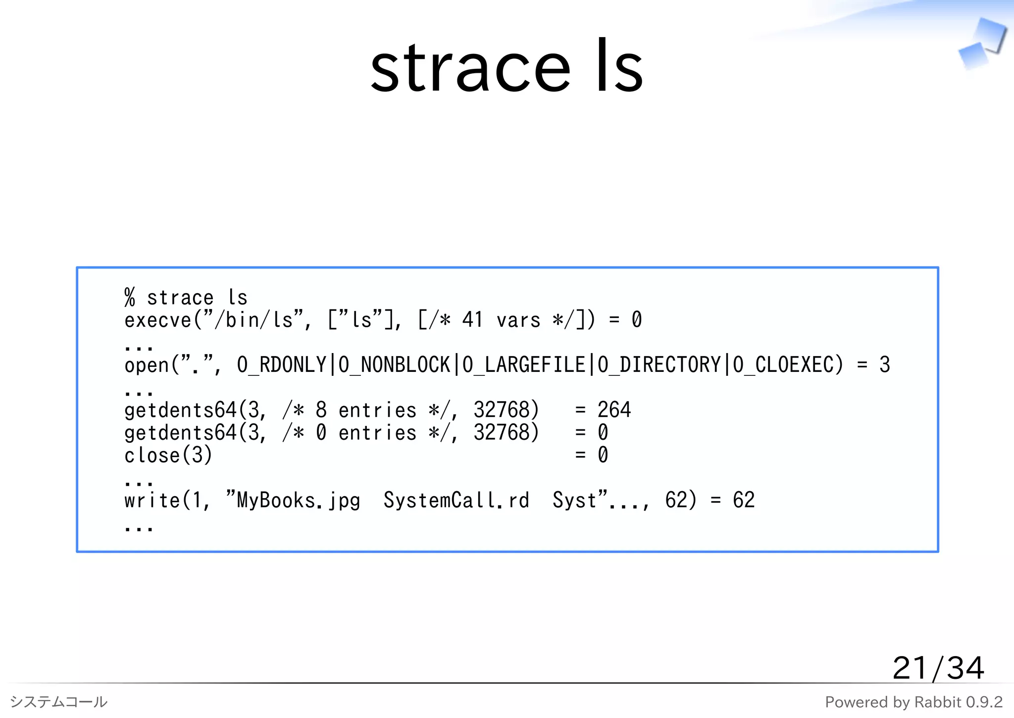 strace ls

          % strace ls
          execve("/bin/ls", ["ls"], [/* 41 vars */]) = 0
          ...
          open(".", O_RDONLY|O_NONBLOCK|O_LARGEFILE|O_DIRECTORY|O_CLOEXEC) = 3
          ...
          getdents64(3, /* 8 entries */, 32768) = 264
          getdents64(3, /* 0 entries */, 32768) = 0
          close(3)                                = 0
          ...
          write(1, "MyBooks.jpg SystemCall.rd Syst"..., 62) = 62
          ...




                                                                                 21/34
システムコール                                                                 Powered by Rabbit 0.9.2
 