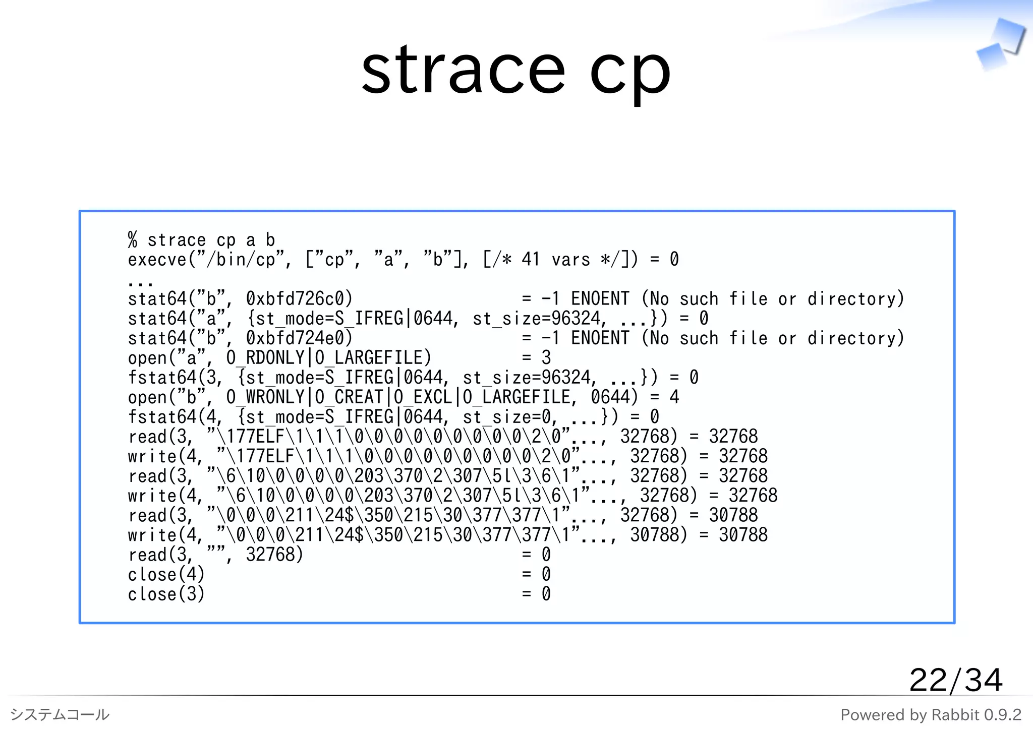strace cp

          % strace cp a b
          execve("/bin/cp", ["cp", "a", "b"], [/* 41 vars */]) = 0
          ...
          stat64("b", 0xbfd726c0)                 = -1 ENOENT (No such file or directory)
          stat64("a", {st_mode=S_IFREG|0644, st_size=96324, ...}) = 0
          stat64("b", 0xbfd724e0)                 = -1 ENOENT (No such file or directory)
          open("a", O_RDONLY|O_LARGEFILE)         = 3
          fstat64(3, {st_mode=S_IFREG|0644, st_size=96324, ...}) = 0
          open("b", O_WRONLY|O_CREAT|O_EXCL|O_LARGEFILE, 0644) = 4
          fstat64(4, {st_mode=S_IFREG|0644, st_size=0, ...}) = 0
          read(3, "177ELF11100000000020"..., 32768) = 32768
          write(4, "177ELF11100000000020"..., 32768) = 32768
          read(3, "610000020337023075l361"..., 32768) = 32768
          write(4, "610000020337023075l361"..., 32768) = 32768
          read(3, "00021124$350215303773771"..., 32768) = 30788
          write(4, "00021124$350215303773771"..., 30788) = 30788
          read(3, "", 32768)                      = 0
          close(4)                                = 0
          close(3)                                = 0



                                                                                            22/34
システムコール                                                                           Powered by Rabbit 0.9.2
 