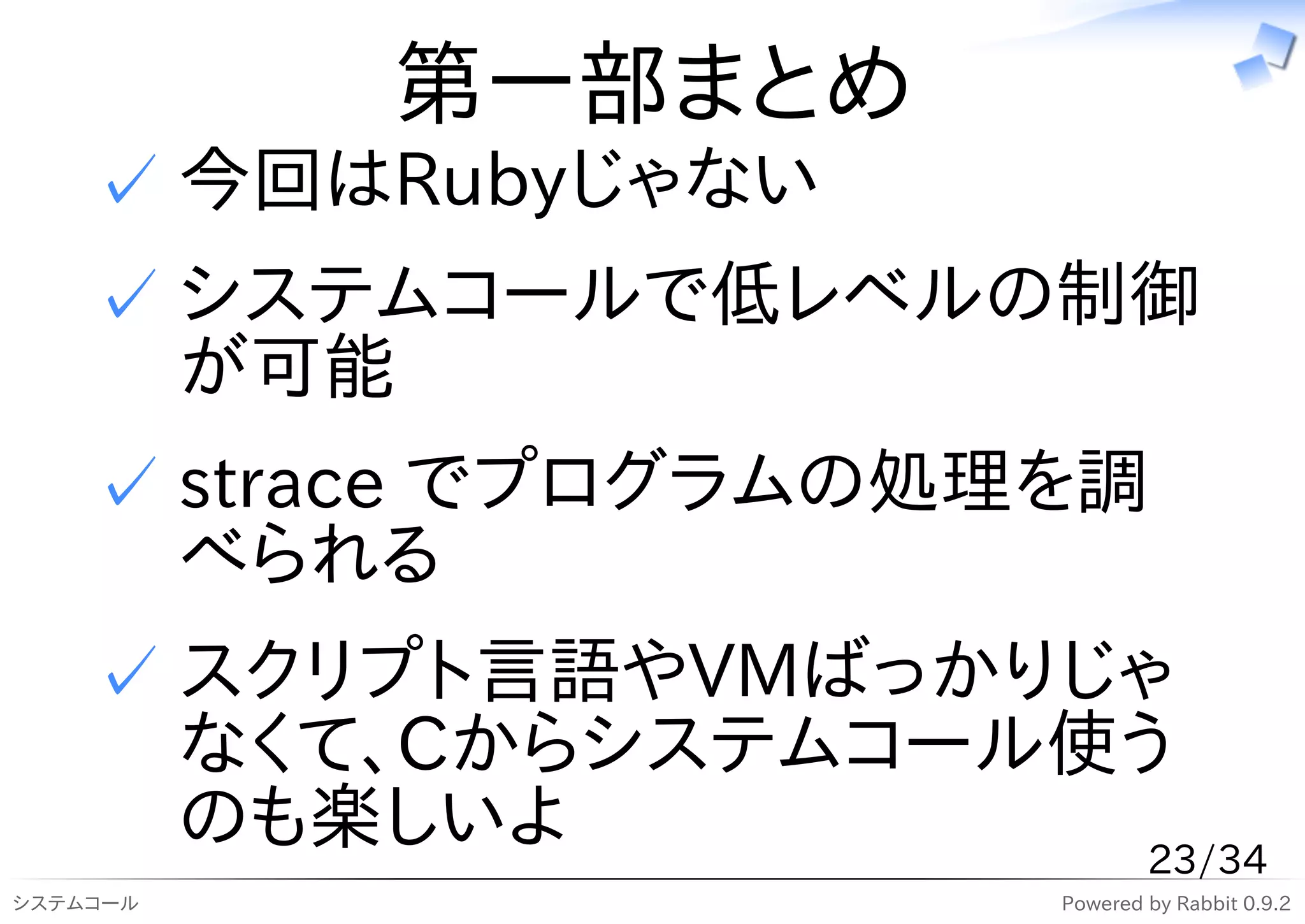 第一部まとめ
    ✓ 今回はRubyじゃない
    ✓ システムコールで低レベルの制御
      が可能
    ✓ strace でプログラムの処理を調
      べられる
    ✓ スクリプト言語やVMばっかりじゃ
      なくて、Cからシステムコール使う
      のも楽しいよ          23/34
システムコール               Powered by Rabbit 0.9.2
 