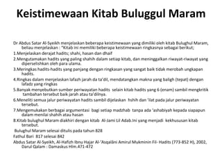 Keistimewaan Kitab Buluggul Maram Dr Abdus Satar Al-Syeikh menjelaskan beberapa keistimewaan yang dimiliki oleh kitab Bulughul Maram, beliau menjelaskan : “Kitab ini memiliki beberapa keistimewaan ringkasnya sebagai berikut; 1.Menjelaskan derajat hadits; shahi, hasan dan dhaif 2.Mengutamakan hadits yang paling shahih dalam setiap kitab, dan meninggalkan riwayat-riwayat yang diperselishkan oleh para ulama. 3.Meringkas hadits-hadits yang panjang dengan ringkasan yang sangat baik tidak merobah ungkapan hadits. 4.Ringkas dalam menjelaskan lafazh jarah da ta’dil, mendatangkan makna yang baligh (tepat) dengan lafadz yang ringkas 5.Banyak menyebutkan sumber periwayatan hadits  selain kitab hadits yang 6 (enam) sambil mengkritik  tambahan tersebut baik jarah atau ta’dilnya. 6.Meneliti semua jalur periwayatan hadits sambil dijelaskan  hshih dan ‘ilat pada jalur periwayatan tersebut. 7.Mengemukakan berbagai argumentasi  bagi setiap madzhab  tanpa ada ‘ashabiyah kepada siapapun dalam menilai shahih atau hasan 8.Kitab bulughul Maram diakhiri dengan kitab  Al-Jami Lil Adab.Ini yang menjadi  kekhususan kitab tersebut. Bulughul Maram selesai ditulis pada tahun 828 Fathul Bari  817 selesai 842 Abdus Satar Al-Syeikh, Al-Hafizh Ibnu Hajar Al-‘Asqalâni Amirul Mukminin Fil- Hadits (773-852 H), 2002, Darul Qalam : Damaskus Hlm.471-472 