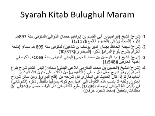 Syarah Kitab Bulughul Maram   1- ( شرح )  الشيخ  ( إبراهيم بن أبى القاسم بن إبراهيم جعمان الذؤالي )  المتوفى سنة  897 هـ ,  ذكره  ( السخاوي )  في  ( الضوء اللامع )(1/117) 2- ( شرح )  سبطه الحافظ  ( جمال الدين يوسف بن شاهين )  المتوفى سنة  899  هـ ,  سماه : ( منحة الكرام بشرح بلوغ المرام ),  ذكره  ( السخاوي )(10/313) 3- ( شرح )  الشيخ  ( عبد الرحمن بن محمد الحيمي )  اليمني المتوفى سنة  1068 هـ ,  ذكره في  ( هدية العارفين )(1/548) 4- (  شرح )  للشيخ  ( الحسين بن محمد المغربي اللاعي اليمني )  سماه : (  البدر التمام شرح بلوغ المرام  ),  وهو شرح حافل نقل ما في  (  التلخيص )  من الكلام على متون الأحاديث و أسانيدها ,  ثم إذا كان الحديث في البخاري نقل شرحه من  ( فتح الباري ),  ومن سائر شروح المتون ,  ولكنه لا بنسب هذه الأقوال إلى أهلها ,  مع كونه يسوقها باللفظ  ,  ذكره  ( الشوكاني )  في  ( البدر الطالع )  في ترجمته  (1/230),  طبع الكتاب في دار الوفاء مصر  1425 في  (5)  مجلدات ,  بتحقيق  ( محمد شحود خرفان ) 