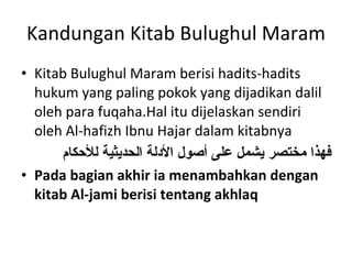 Kandungan Kitab Bulughul Maram Kitab Bulughul Maram berisi hadits-hadits hukum yang paling pokok yang dijadikan dalil oleh para fuqaha.Hal itu dijelaskan sendiri oleh Al-hafizh Ibnu Hajar dalam kitabnya  فهذا مختصر يشمل على أصول الأدلة الحديثية للأحكام Pada bagian akhir ia menambahkan dengan kitab Al-jami berisi tentang akhlaq 