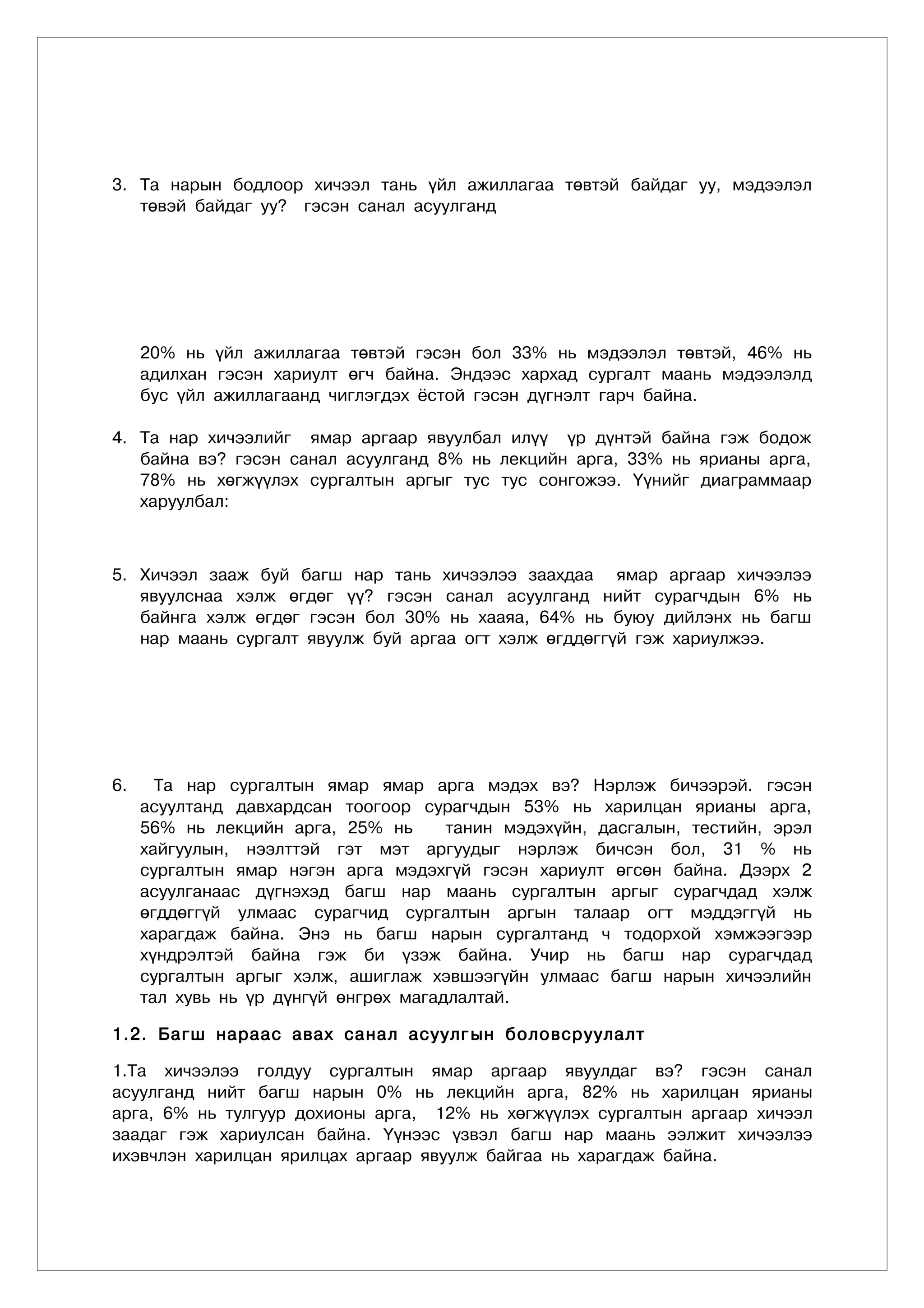 3. Та нарын бодлоор хичээл тань үйл ажиллагаа төвтэй байдаг уу, мэдээлэл
   төвэй байдаг уу? гэсэн санал асуулганд




     20% нь үйл ажиллагаа төвтэй гэсэн бол 33% нь мэдээлэл төвтэй, 46% нь
     адилхан гэсэн хариулт өгч байна. Эндээс хархад сургалт маань мэдээлэлд
     бус үйл ажиллагаанд чиглэгдэх ёстой гэсэн дүгнэлт гарч байна.

4. Та нар хичээлийг ямар аргаар явуулбал илүү үр дүнтэй байна гэж бодож
   байна вэ? гэсэн санал асуулганд 8% нь лекцийн арга, 33% нь ярианы арга,
   78% нь хөгжүүлэх сургалтын аргыг тус тус сонгожээ. Үүнийг диаграммаар
   харуулбал:



5. Хичээл зааж буй багш нар тань хичээлээ заахдаа ямар аргаар хичээлээ
   явуулснаа хэлж өгдөг үү? гэсэн санал асуулганд нийт сурагчдын 6% нь
   байнга хэлж өгдөг гэсэн бол 30% нь хааяа, 64% нь буюу дийлэнх нь багш
   нар маань сургалт явуулж буй аргаа огт хэлж өгддөггүй гэж хариулжээ.




6.     Та нар сургалтын ямар ямар арга мэдэх вэ? Нэрлэж бичээрэй. гэсэн
     асуултанд давхардсан тоогоор сурагчдын 53% нь харилцан ярианы арга,
     56% нь лекцийн арга, 25% нь       танин мэдэхүйн, дасгалын, тестийн, эрэл
     хайгуулын, нээлттэй гэт мэт аргуудыг нэрлэж бичсэн бол, 31 % нь
     сургалтын ямар нэгэн арга мэдэхгүй гэсэн хариулт өгсөн байна. Дээрх 2
     асуулганаас дүгнэхэд багш нар маань сургалтын аргыг сурагчдад хэлж
     өгддөггүй улмаас сурагчид сургалтын аргын талаар огт мэддэггүй нь
     харагдаж байна. Энэ нь багш нарын сургалтанд ч тодорхой хэмжээгээр
     хүндрэлтэй байна гэж би үзэж байна. Учир нь багш нар сурагчдад
     сургалтын аргыг хэлж, ашиглаж хэвшээгүйн улмаас багш нарын хичээлийн
     тал хувь нь үр дүнгүй өнгрөх магадлалтай.

1.2. Багш нараас авах санал асуулг ûí áîëîâñðóóëàëò

1.Та хичээлээ голдуу сургалтын ямар аргаар явуулдаг вэ? гэсэн санал
асуулганд íèéò áàãø íàðûí 0% нь лекцийн арга, 82% нь харилцан ярианы
арга, 6% нь тулгуур дохионы арга, 12% нь хөгжүүлэх сургалтын аргаàð õè÷ýýë
çààäàã гэж хариулсан байна. Үүнээс үзвэл áàãø íàð ìààíü ýýëæèò õè÷ýýëýý
èõýâ÷ëýí õàðèëöàí ÿðèëöàõ àðãààð ÿâóóëæ áàéãàà íü õàðàãäàæ áàéíà.
 
