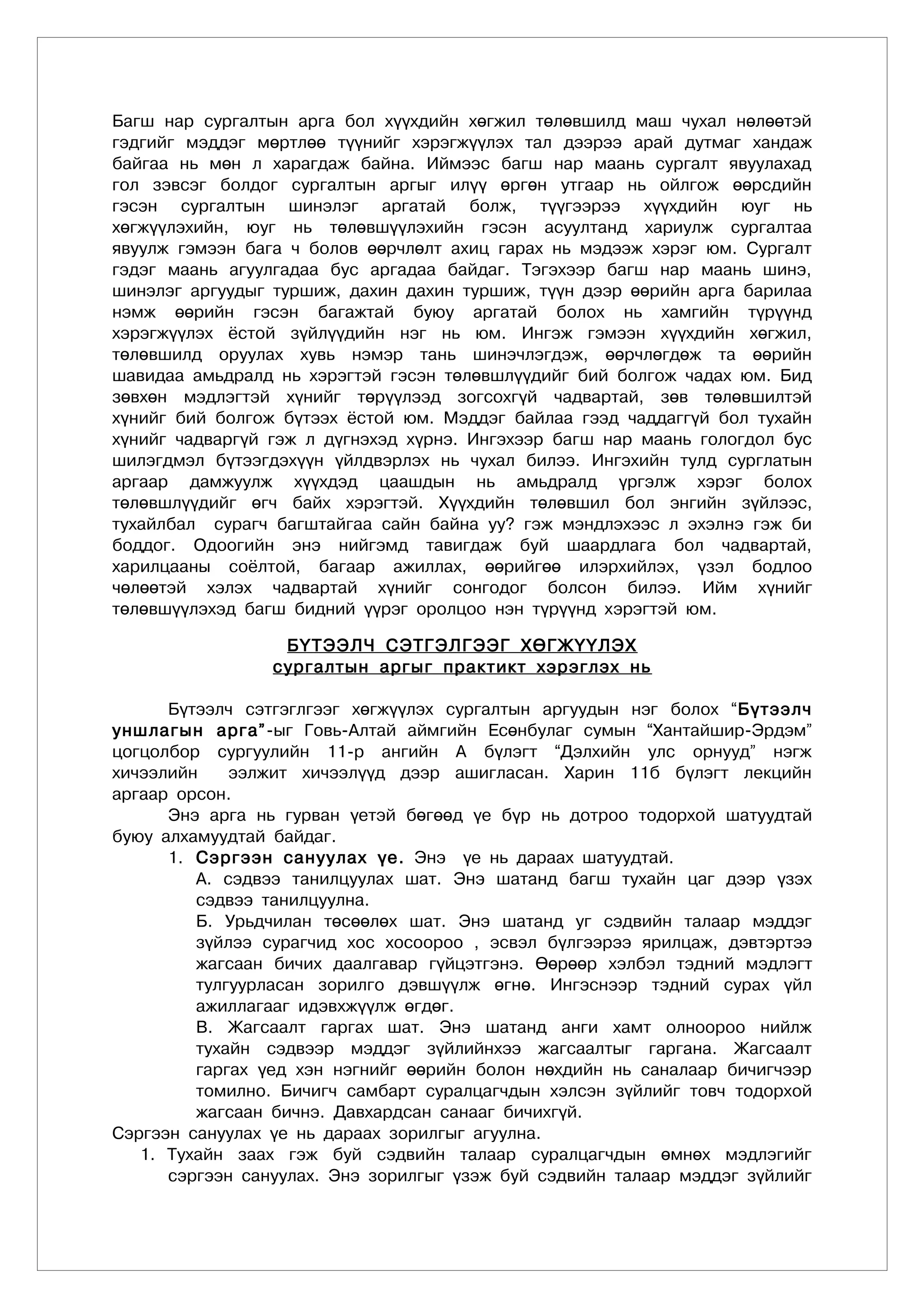 Багш нар сургалтын арга бол хүүхдийн хөгжил төлөвшилд маш чухал нөлөөтэй
гэдгийг мэддэг мөртлөө түүнийг хэрэгжүүлэх тал дээрээ арай дутмаг хандаж
байгаа нь мөн л харагдаж байна. Иймээс багш нар маань сургалт явуулахад
гол зэвсэг болдог сургалтын аргыг илүү өргөн утгаар нь ойлгож өөрсдийн
гэсэн сургалтын шинэлэг аргатай болж, түүгээрээ хүүхдийн юуг нь
хөгжүүлэхийн, юуг нь төлөвшүүлэхийн гэсэн асуултанд хариулж сургалтаа
явуулж гэмээн бага ч болов өөрчлөлт ахиц гарах нь мэдээж хэрэг юм. Сургалт
гэдэг маань агуулгадаа бус аргадаа байдаг. Тэгэхээр багш нар маань шинэ,
шинэлэг аргуудыг туршиж, дахин дахин туршиж, түүн дээр өөрийн арга барилаа
нэмж өөрийн гэсэн багажтай буюу аргатай болох нь хамгийн түрүүнд
хэрэгжүүлэх ёстой зүйлүүдийн нэг нь юм. Ингэж гэмээн хүүхдийн хөгжил,
төлөвшилд оруулах хувь нэмэр тань шинэчлэгдэж, өөрчлөгдөж та өөрийн
шавидаа амьдралд нь хэрэгтэй гэсэн төлөвшлүүдийг бий болгож чадах юм. Бид
зөвхөн мэдлэгтэй хүнийг төрүүлээд зогсохгүй чадвартай, зөв төлөвшилтэй
хүнийг бий болгож бүтээх ёстой юм. Мэддэг байлаа гээд чаддаггүй бол тухайн
хүнийг чадваргүй гэж л дүгнэхэд хүрнэ. Ингэхээр багш нар маань гологдол бус
шилэгдмэл бүтээгдэхүүн үйлдвэрлэх нь чухал билээ. Ингэхийн тулд сурглатын
аргаар дамжуулж хүүхдэд цаашдын нь амьдралд үргэлж хэрэг болох
төлөвшлүүдийг өгч байх хэрэгтэй. Хүүхдийн төлөвшил бол энгийн зүйлээс,
тухайлбал сурагч багштайгаа сайн байна уу? гэж мэндлэхээс л эхэлнэ гэж би
боддог. Одоогийн энэ нийгэмд тавигдаж буй шаардлага бол чадвартай,
харилцааны соёлтой, багаар ажиллах, өөрийгөө илэрхийлэх, үзэл бодлоо
чөлөөтэй хэлэх чадвартай хүнийг сонгодог болсон билээ. Ийм хүнийг
төлөвшүүлэхэд багш бидний үүрэг оролцоо нэн түрүүнд хýрэгтэй юм.

                  Á¯ÒÝÝË× ÑÝÒÃÝËÃÝÝÃ ÕªÃÆ¯¯ËÝÕ
                 ñóðãàëòûí àðãûã ïðàêòèêò õýðýãëýõ íü

      Á¿òýýë÷ ñýòãýãëãýýã õºãæ¿¿ëýõ ñóðãàëòûí àðãóóäûí íýã áîëîõ “Á¿òýýë÷
óíøëàãûí àðãà” -ûã Ãîâü-Àëòàé àéìãèéí Åñºíáóëàã ñóìûí “Õàíòàéøèð-Ýðäýì”
öîãöîëáîð ñóðãóóëèéí 11-ð àíãèéí À á¿ëýãò “Äýëõèéí óëñ îðíóóä” íýãæ
õè÷ýýëèéí    ýýëæèò õè÷ýýë¿¿ä äýýð àøèãëàñàí. Õàðèí 11á á¿ëýãò ëåêöèéí
àðãààð îðñîí.
      Ýíý àðãà íü ãóðâàí ¿åòýé áºãººä ¿å á¿ð íü äîòðîî òîäîðõîé øàòóóäòàé
áóþó àëõàìóóäòàé áàéäàã.
      1. Ñýðãýýí ñàíóóëàõ ¿å. Ýíý ¿å íü äàðààõ øàòóóäòàé.
         À. ñýäâýý òàíèëöóóëàõ øàò. Ýíý øàòàíä áàãø òóõàéí öàã äýýð ¿çýõ
         ñýäâýý òàíèëöóóëíà.
         Á. Óðüä÷èëàí òºñººëºõ øàò. Ýíý øàòàíä óã ñýäâèéí òàëààð ìýääýã
         ç¿éëýý ñóðàã÷èä õîñ õîñîîðîî , ýñâýë á¿ëãýýðýý ÿðèëöàæ, äýâòýðòýý
         æàãñààí áè÷èõ äààëãàâàð ã¿éöýòãýíý. ªºðººð õýëáýë òýäíèé ìýäëýãò
         òóëãóóðëàñàí çîðèëãî äýâø¿¿ëæ ºãíº. Èíãýñíýýð òýäíèé ñóðàõ ¿éë
         àæèëëàãààã èäýâõæ¿¿ëæ ºãäºã.
         Â. Æàãñààëò ãàðãàõ øàò. Ýíý øàòàíä àíãè õàìò îëíîîðîî íèéëæ
         òóõàéí ñýäâýýð ìýääýã ç¿éëèéíõýý æàãñààëòûã ãàðãàíà. Æàãñààëò
         ãàðãàõ ¿åä õýí íýãíèéã ººðèéí áîëîí íºõäèéí íü ñàíàëààð áè÷èã÷ýýð
         òîìèëíî. Áè÷èã÷ ñàìáàðò ñóðàëöàã÷äûí õýëñýí ç¿éëèéã òîâ÷ òîäîðõîé
         æàãñààí áè÷íý. Äàâõàðäñàí ñàíààã áè÷èõã¿é.
Ñýðãýýí ñàíóóëàõ ¿å íü äàðààõ çîðèëãûã àãóóëíà.
   1. Òóõàéí çààõ ãýæ áóé ñýäâèéí òàëààð ñóðàëöàã÷äûí ºìíºõ ìýäëýãèéã
      ñýðãýýí ñàíóóëàõ. Ýíý çîðèëãûã ¿çýæ áóé ñýäâèéí òàëààð ìýääýã ç¿éëèéã
 