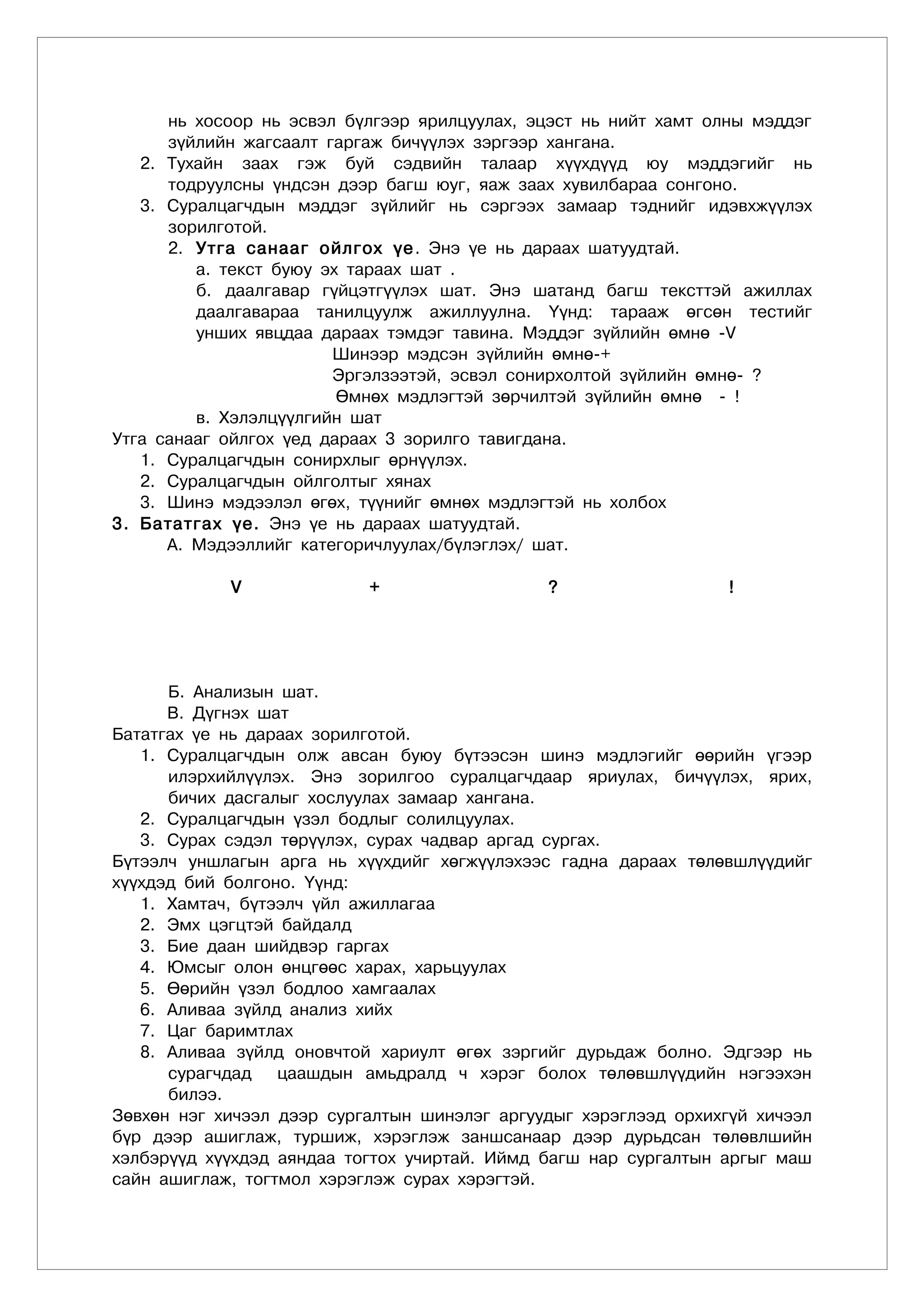 íü õîñîîð íü ýñâýë á¿ëãýýð ÿðèëöóóëàõ, ýöýñò íü íèéò õàìò îëíû ìýääýã
      ç¿éëèéí æàãñààëò ãàðãàæ áè÷¿¿ëýõ çýðãýýð õàíãàíà.
   2. Òóõàéí çààõ ãýæ áóé ñýäâèéí òàëààð õ¿¿õä¿¿ä þó ìýääýãèéã íü
      òîäðóóëñíû ¿íäñýí äýýð áàãø þóã, ÿàæ çààõ õóâèëáàðàà ñîíãîíî.
   3. Ñóðàëöàã÷äûí ìýääýã ç¿éëèéã íü ñýðãýýõ çàìààð òýäíèéã èäýâõæ¿¿ëýõ
      çîðèëãîòîé.
      2. Óòãà ñàíààã îéëãîõ ¿å . Ýíý ¿å íü äàðààõ øàòóóäòàé.
         à. òåêñò áóþó ýõ òàðààõ øàò .
         á. äààëãàâàð ã¿éöýòã¿¿ëýõ øàò. Ýíý øàòàíä áàãø òåêñòòýé àæèëëàõ
         äààëãàâàðàà òàíèëöóóëæ àæèëëóóëíà. ¯¿íä: òàðààæ ºãñºí òåñòèéã
         óíøèõ ÿâöäàà äàðààõ òýìäýã òàâèíà. Ìýääýã ç¿éëèéí ºìíº -V
                        Øèíýýð ìýäñýí ç¿éëèéí ºìíº-+
                        Ýðãýëçýýòýé, ýñâýë ñîíèðõîëòîé ç¿éëèéí ºìíº- ?
                         ªìíºõ ìýäëýãòýé çºð÷èëòýé ç¿éëèéí ºìíº - !
         â. Õýëýëö¿¿ëãèéí øàò
Óòãà ñàíààã îéëãîõ ¿åä äàðààõ 3 çîðèëãî òàâèãäàíà.
   1. Ñóðàëöàã÷äûí ñîíèðõëûã ºðí¿¿ëýõ.
   2. Ñóðàëöàã÷äûí îéëãîëòûã õÿíàõ
   3. Øèíý ìýäýýëýë ºãºõ, ò¿¿íèéã ºìíºõ ìýäëýãòýé íü õîëáîõ
3. Áàòàòãàõ ¿å. Ýíý ¿å íü äàðààõ øàòóóäòàé.
      À. Ìýäýýëëèéã êàòåãîðè÷ëóóëàõ/á¿ëýãëýõ/ øàò.

            V              +                  ?                   !




      Á. Àíàëèçûí øàò.
      Â. Ä¿ãíýõ øàò
Áàòàòãàõ ¿å íü äàðààõ çîðèëãîòîé.
   1. Ñóðàëöàã÷äûí îëæ àâñàí áóþó á¿òýýñýí øèíý ìýäëýãèéã ººðèéí ¿ãýýð
      èëýðõèéë¿¿ëýõ. Ýíý çîðèëãîî ñóðàëöàã÷äààð ÿðèóëàõ, áè÷¿¿ëýõ, ÿðèõ,
      áè÷èõ äàñãàëûã õîñëóóëàõ çàìààð õàíãàíà.
   2. Ñóðàëöàã÷äûí ¿çýë áîäëûã ñîëèëöóóëàõ.
   3. Ñóðàõ ñýäýë òºð¿¿ëýõ, ñóðàõ ÷àäâàð àðãàä ñóðãàõ.
Á¿òýýë÷ óíøëàãûí àðãà íü õ¿¿õäèéã õºãæ¿¿ëýõýýñ ãàäíà äàðààõ òºëºâøë¿¿äèéã
õ¿¿õäýä áèé áîëãîíî. ¯¿íä:
   1. Õàìòà÷, á¿òýýë÷ ¿éë àæèëëàãàà
   2. Ýìõ öýãöòýé áàéäàëä
   3. Áèå äààí øèéäâýð ãàðãàõ
   4. Þìñûã îëîí ºíöãººñ õàðàõ, õàðüöóóëàõ
   5. ªºðèéí ¿çýë áîäëîî õàìãààëàõ
   6. Àëèâàà ç¿éëä àíàëèç õèéõ
   7. Öàã áàðèìòëàõ
   8. Àëèâàà ç¿éëä îíîâ÷òîé õàðèóëò ºãºõ çýðãèéã äóðüäàæ áîëíî. Ýäãýýð íü
      ñóðàã÷äàä   öààøäûí àìüäðàëä ÷ õýðýã áîëîõ òºëºâøë¿¿äèéí íýãýýõýí
      áèëýý.
Çºâõºí íýã õè÷ýýë äýýð ñóðãàëòûí øèíýëýã àðãóóäûã õýðýãëýýä îðõèõã¿é õè÷ýýë
á¿ð äýýð àøèãëàæ, òóðøèæ, õýðýãëýæ çàíøñàíààð äýýð äóðüäñàí òºëºâëøèéí
õýëáýð¿¿ä õ¿¿õäýä àÿíäàà òîãòîõ ó÷èðòàé. Èéìä áàãø íàð ñóðãàëòûí àðãûã ìàø
ñàéí àøèãëàæ, òîãòìîë õýðýãëýæ ñóðàõ õýðýãòýé.
 