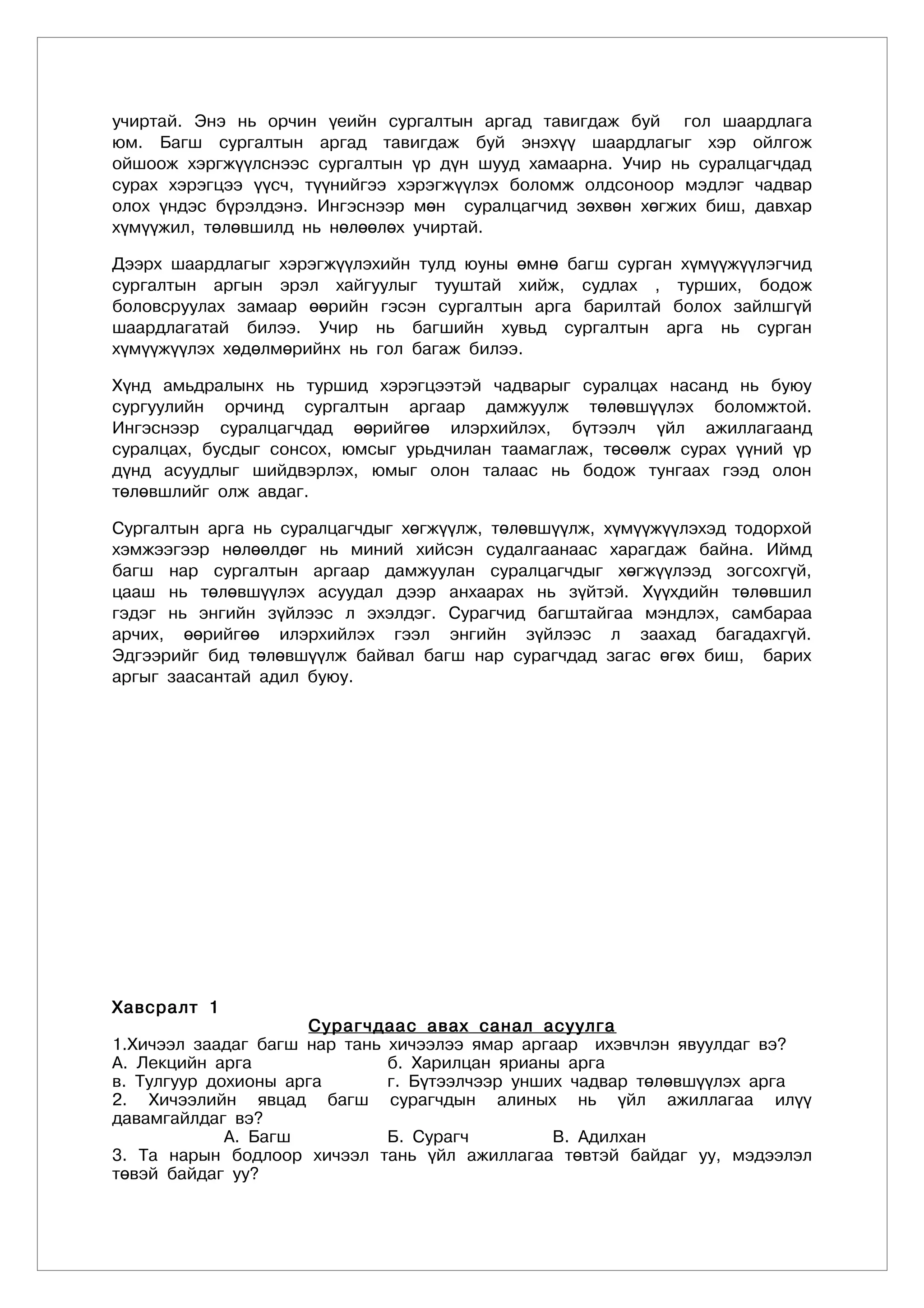 ó÷èðòàé. Ýíý íü îð÷èí ¿åèéí ñóðãàëòûí àðãàä òàâèãäàæ áóé ãîë øààðäëàãà
þì. Áàãø ñóðãàëòûí àðãàä òàâèãäàæ áóé ýíýõ¿¿ øààðäëàãûã õýð îéëãîæ
îéøîîæ õýðãæ¿¿ëñíýýñ ñóðãàëòûí ¿ð ä¿í øóóä õàìààðíà. Ó÷èð íü ñóðàëöàã÷äàä
ñóðàõ õýðýãöýý ¿¿ñ÷, ò¿¿íèéãýý õýðýãæ¿¿ëýõ áîëîìæ îëäñîíîîð ìýäëýã ÷àäâàð
îëîõ ¿íäýñ á¿ðýëäýíý. Èíãýñíýýð ìºí ñóðàëöàã÷èä çºõâºí õºãæèõ áèø, äàâõàð
õ¿ì¿¿æèë, òºëºâøèëä íü íºëººëºõ ó÷èðòàé.

Äýýðõ øààðäëàãûã õýðýãæ¿¿ëýõèéí òóëä þóíû ºìíº áàãø ñóðãàí õ¿ì¿¿æ¿¿ëýã÷èä
ñóðãàëòûí àðãûí ýðýë õàéãóóëûã òóóøòàé õèéæ, ñóäëàõ , òóðøèõ, áîäîæ
áîëîâñðóóëàõ çàìààð ººðèéí ãýñýí ñóðãàëòûí àðãà áàðèëòàé áîëîõ çàéëøã¿é
øààðäëàãàòàé áèëýý. Ó÷èð íü áàãøèéí õóâüä ñóðãàëòûí àðãà íü ñóðãàí
õ¿ì¿¿æ¿¿ëýõ õºäºëìºðèéíõ íü ãîë áàãàæ áèëýý.

Õ¿íä àìüäðàëûíõ íü òóðøèä õýðýãöýýòýé ÷àäâàðûã ñóðàëöàõ íàñàíä íü áóþó
ñóðãóóëèéí îð÷èíä ñóðãàëòûí àðãààð äàìæóóëæ òºëºâø¿¿ëýõ áîëîìæòîé.
Èíãýñíýýð ñóðàëöàã÷äàä ººðèéãºº èëýðõèéëýõ, á¿òýýë÷ ¿éë àæèëëàãààíä
ñóðàëöàõ, áóñäûã ñîíñîõ, þìñûã óðüä÷èëàí òààìàãëàæ, òºñººëæ ñóðàõ ¿¿íèé ¿ð
ä¿íä àñóóäëûã øèéäâýðëýõ, þìûã îëîí òàëààñ íü áîäîæ òóíãààõ ãýýä îëîí
òºëºâøëèéã îëæ àâäàã.

Ñóðãàëòûí àðãà íü ñóðàëöàã÷äûã õºãæ¿¿ëæ, òºëºâø¿¿ëæ, õ¿ì¿¿æ¿¿ëýõýä òîäîðõîé
õýìæýýãýýð íºëººëäºã íü ìèíèé õèéñýí ñóäàëãààíààñ õàðàãäàæ áàéíà. Èéìä
áàãø íàð ñóðãàëòûí àðãààð äàìæóóëàí ñóðàëöàã÷äûã õºãæ¿¿ëýýä çîãñîõã¿é,
öààø íü òºëºâø¿¿ëýõ àñóóäàë äýýð àíõààðàõ íü ç¿éòýé. Õ¿¿õäèéí òºëºâøèë
ãýäýã íü ýíãèéí ç¿éëýýñ ë ýõýëäýã. Ñóðàã÷èä áàãøòàéãàà ìýíäëýõ, ñàìáàðàà
àð÷èõ, ººðèéãºº èëýðõèéëýõ ãýýë ýíãèéí ç¿éëýýñ ë çààõàä áàãàäàõã¿é.
Ýäãýýðèéã áèä òºëºâø¿¿ëæ áàéâàë áàãø íàð ñóðàã÷äàä çàãàñ ºãºõ áèø, áàðèõ
àðãûã çààñàíòàé àäèë áóþó.




Õàâñðàëò 1
                     Сурагчдаас авах санал асуулга
1.Хичээл заадаг багш нар тань хичээлээ ямар аргаар ихэвчлэн явуулдаг вэ?
А. Лекцийн арга               б. Харилцан ярианы арга
в. Тулгуур дохионы арга       г. Бүтээлчээр унших чадвар төлөвшүүлэх арга
2. Хичээлийн явцад багш сурагчдын алиных нь үйл ажиллагаа илүү
давамгайлдаг вэ?
             А. Багш          Б. Сурагч         В. Адилхан
3. Та нарын бодлоор хичээл тань үйл ажиллагаа төвтэй байдаг уу, мэдээлэл
төвэй байдаг уу?
 