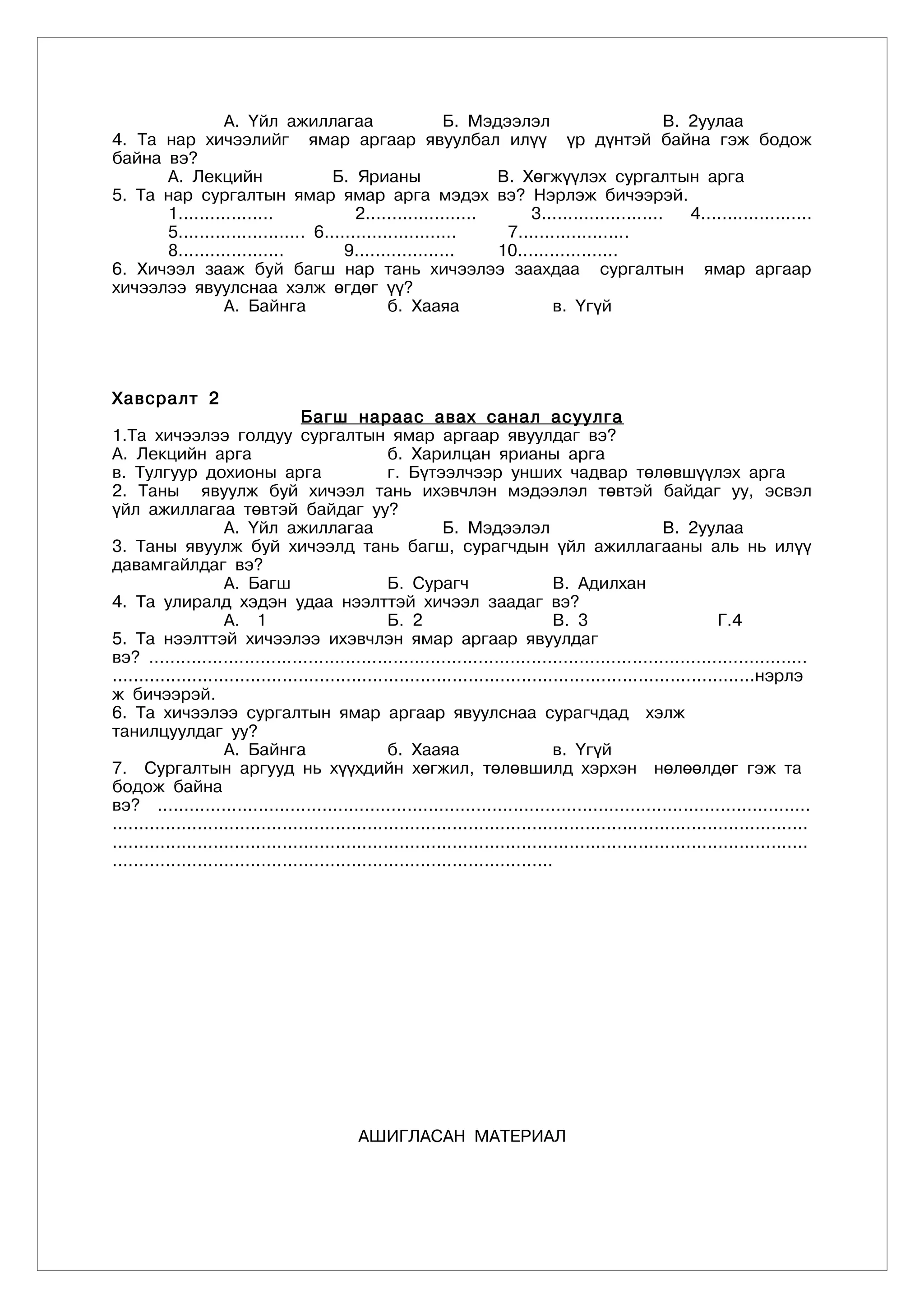 А. Үйл ажиллагаа                       Б. Мэдээлэл                         В. 2уулаа
4. Та нар хичээлийг ямар аргаар явуулбал илүү үр дүнтэй байна гэж бодож
байна вэ?
      А. Лекцийн                   Б. Ярианы                  В. Хөгжүүлэх сургалтын арга
5. Та нар сургалтын ямар ямар арга мэдэх вэ? Нэрлэж бичээрэй.
      1..................              2.....................      3.......................   4.....................
      5........................ 6.........................     7.....................
      8....................          9...................     10...................
6. Хичээл зааж буй багш нар тань хичээлээ заахдаа сургалтын ямар аргаар
хичээлээ явуулснаа хэлж өгдөг үү?
                А. Байнга                    б. Хааяа                  в. Үгүй




Õàâñðàëò 2
                                    Багш нараас авах санал асуулга
1.Та хичээлээ голдуу сургалтын ямар аргаар явуулдаг вэ?
А. Лекцийн арга                                     б. Харилцан ярианы арга
в. Тулгуур дохионы арга                             г. Бүтээлчээр унших чадвар төлөвшүүлэх арга
2. Таны явуулж буй хичээл тань ихэвчлэн мэдээлэл төвтэй байдаг уу, эсвэл
үйл ажиллагаа төвтэй байдаг уу?
                     А. Үйл ажиллагаа                         Б. Мэдээлэл                               В. 2уулаа
3. Таны явуулж буй хичээлд тань багш, сурагчдын үйл ажиллагааны аль нь илүү
давамгайлдаг вэ?
                     А. Багш                        Б. Сурагч                      В. Адилхан
4. Та улиралд хэдэн удаа нээлттэй хичээл заадаг вэ?
                     А. 1                           Б. 2                           В. 3                           Г.4
5. Та нээлттэй хичээлээ ихэвчлэн ямар аргаар явуулдаг
вэ? ............................................................................................................................
.........................................................................................................................нэрлэ
ж бичээрэй.
6. Та хичээлээ сургалтын ямар аргаар явуулснаа сурагчдад хэлж
танилцуулдаг уу?
                     А. Байнга                      б. Хааяа                       в. Үгүй
7. Сургалтын аргууд нь хүүхдийн хөгжил, төлөвшилд хэрхэн нөлөөлдөг гэж та
бодож байна
вэ? ...........................................................................................................................
...................................................................................................................................
...................................................................................................................................
...................................................................................




                                              ÀØÈÃËÀÑÀÍ ÌÀÒÅÐÈÀË
 