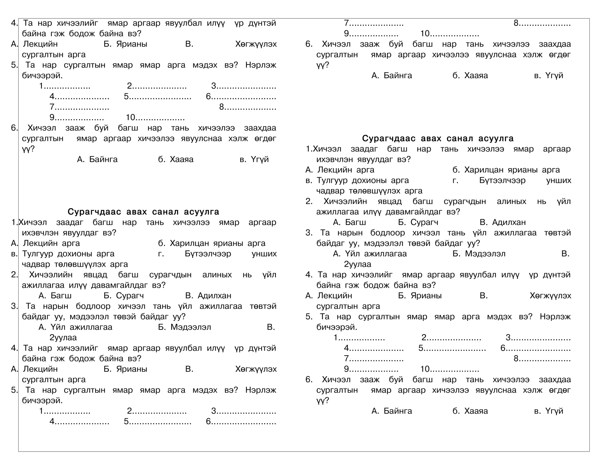 4. Та нар хичээлийг ямар аргаар явуулбал илүү үр дүнтэй                                           7.....................                       8....................
   байна гэж бодож байна вэ?                                                                      9...................   10...................
А. Лекцийн                    Б. Ярианы                  В.           Хөгжүүлэх           6. Хичээл зааж буй багш нар тань хичээлээ заахдаа
   сургалтын арга                                                                           сургалтын      ямар аргаар хичээлээ явуулснаа хэлж өгдөг
5. Та нар сургалтын ямар ямар арга мэдэх вэ? Нэрлэж                                         үү?
   бичээрэй.                                                                                                А. Байнга               б. Хааяа          в. Үгүй
       1..................         2.....................    3.......................
          4.....................  5........................ 6.........................
          7.....................                                8....................
          9...................     10...................
6. Хичээл зааж буй багш нар тань хичээлээ заахдаа
   сургалтын         ямар аргаар хичээлээ явуулснаа хэлж өгдөг                                             Сурагчдаас авах санал асуулга
   үү?                                                                                    1.Хичээл заадаг багш нар тань хичээлээ ямар аргаар
                     А. Байнга                б. Хааяа                  в. Үгүй              ихэвчлэн явуулдаг вэ?
                                                                                          А. Лекцийн арга                               б. Харилцан ярианы арга
                                                                                          в. Тулгуур дохионы арга                       г.        Бүтээлчээр             унших
                                                                                             чадвар төлөвшүүлэх арга
                                                                                          2. Хичээлийн явцад багш сурагчдын алиных нь үйл
                 Сурагчдаас авах санал асуулга                                               ажиллагаа илүү давамгайлдаг вэ?
1.Хичээл заадаг багш нар тань хичээлээ ямар аргаар                                               А. Багш                Б. Сурагч                  В. Адилхан
   ихэвчлэн явуулдаг вэ?                                                                  3. Та нарын бодлоор хичээл тань үйл ажиллагаа төвтэй
А. Лекцийн арга                               б. Харилцан ярианы арга                        байдаг уу, мэдээлэл төвэй байдаг уу?
в. Тулгуур дохионы арга                       г.        Бүтээлчээр            унших              А. Үйл ажиллагаа                       Б. Мэдээлэл                           В.
   чадвар төлөвшүүлэх арга                                                                          2уулаа
2. Хичээлийн явцад багш сурагчдын алиных нь үйл                                           4. Та нар хичээлийг ямар аргаар явуулбал илүү үр дүнтэй
   ажиллагаа илүү давамгайлдаг вэ?                                                           байна гэж бодож байна вэ?
       А. Багш                Б. Сурагч                 В. Адилхан                        А. Лекцийн                    Б. Ярианы                  В.             Хөгжүүлэх
3. Та нарын бодлоор хичээл тань үйл ажиллагаа төвтэй                                         сургалтын арга
   байдаг уу, мэдээлэл төвэй байдаг уу?                                                   5. Та нар сургалтын ямар ямар арга мэдэх вэ? Нэрлэж
       А. Үйл ажиллагаа                       Б. Мэдээлэл                          В.        бичээрэй.
          2уулаа                                                                                 1..................         2.....................      3.......................
4. Та нар хичээлийг ямар аргаар явуулбал илүү үр дүнтэй                                             4.....................  5........................   6.........................
   байна гэж бодож байна вэ?                                                                        7.....................                                  8....................
А. Лекцийн                    Б. Ярианы                 В.             Хөгжүүлэх                    9...................     10...................
   сургалтын арга                                                                         6. Хичээл зааж буй багш нар тань хичээлээ заахдаа
5. Та нар сургалтын ямар ямар арга мэдэх вэ? Нэрлэж                                          сургалтын         ямар аргаар хичээлээ явуулснаа хэлж өгдөг
   бичээрэй.                                                                                 үү?
       1..................         2.....................     3.......................                         А. Байнга                б. Хааяа                    в. Үгүй
          4.....................  5........................  6.........................
 